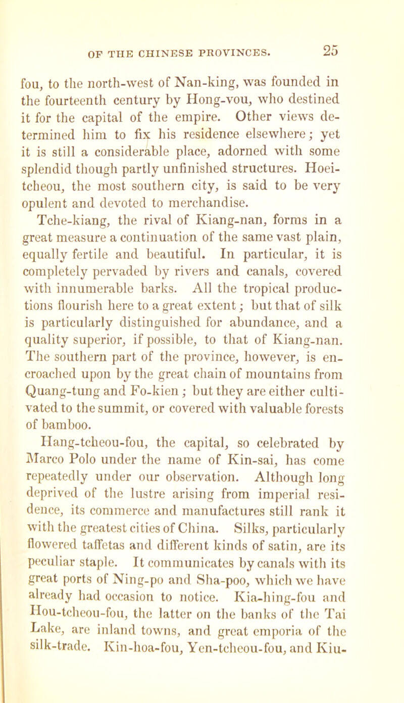fou, to the north-west of Nan-king, was founded in the fourteenth century by Hong-vou, who destined it for the capital of the empire. Other views de- termined liini to fix his residence elsewhere; yet it is still a considerable place, adorned with some splendid though partly unfinished structures. Hoei- tcheou, the most southern city, is said to be very opulent and devoted to merchandise. Tche-kiang, the rival of Kiang-nan, forms in a great measure a continuation of the same vast plain, equally fertile and beautiful. In particular, it is completely pervaded by rivers and canals, covered with innumerable barks. All the tropical produc- tions flourish here to a great extent; but that of silk is particularly distinguished for abundance, and a quality superior, if possible, to that of Kiang-nan. The southern part of the province, however, is en- croached upon by the great chain of mountains from Quang-tung and Fo-kien; but they are either culti- vated to the summit, or covered with valuable forests of bamboo. Ilang-tcheou-fou, the capital, so celebrated by IMarco Polo under the name of Kin-sai, has come repeatedly under our observation. Although long deprived of the lustre arising from imperial resi- dence, its commerce and manufactures still rank it with the greatest cities of China. Silks, particularly flowered taffetas and diflerent kinds of satin, are its peculiar staple. It communicates by canals with its great ports of Ning-po and Sha-poo, which we have already had occasion to notice. Kia-hing-fou and Ilou-tcheou-fou, the latter on the banks of the Tai Lake, are inland towns, and great emporia of the silk-trade. Kin-hoa-fou, Yen-tcheou-fou, and Kiu-