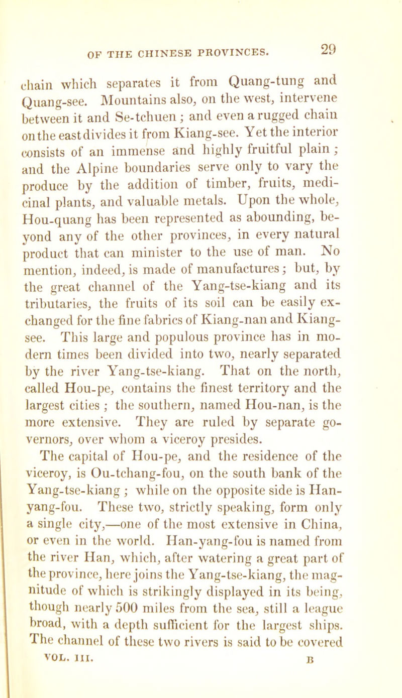 chain which separates it from Quang-tung and Quang-see. Mountains also, on the west, intervene between it and Se-tchuen; and even a rugged chain on the east divides it from Kiang-see. Yet the interior consists of an immense and highly fruitful plain ; and the Alpine boundaries serve only to vary the produce by the addition of timber, fruits, medi- cinal plants, and valuable metals. Upon the whole, Hou-quang has been represented as abounding, be- yond any of the other provinces, in every natural product that can minister to the use of man. No mention, indeed, is made of manufactures; but, by the great channel of the Yang-tse-kiang and its tributaries, the fruits of its soil can be easily ex- changed for the fine fabrics of Kiang-nan and Kiang- see. This large and populous province has in mo- dem times been divided into two, nearly separated by the river Yang-tse-kiang. That on the north, called Hou-pe, contains the finest territory and the largest cities ; the southern, named Hou-nan, is the more extensive. They are ruled by separate go- vernors, over whom a viceroy presides. The capital of Hou-pe, and the residence of the viceroy, is Ou-tchang-fou, on the south bank of the Yang-tse-kiang; while on the opposite side is Han- yang-fou. These two, strictly speaking, form only a single city,—one of the most extensive in China, or even in the world. Han-yang-fou is named from the river Han, which, after watering a great part of the province, here joins the Yang-tse-kiang, the mag- nitude of which is strikingly displayed in its being, though nearly 500 miles from the sea, still a league broad, with a depth sufiicient for the largest ships. The channel of these two rivers is said to be covered VOL. HI. B