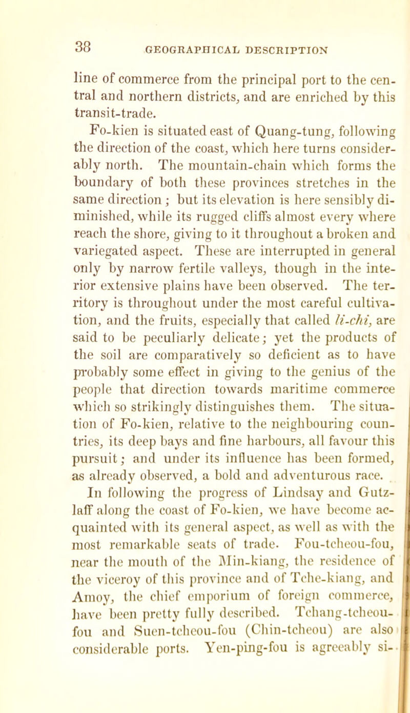 line of commerce from the principal port to the cen- tral and northern districts^ and are enriched by this transit-trade. Fo-kien is situated east of Quang-tung, following the direction of the coasts which here turns consider- ably north. The mountain-chain which forms the boundary of both these provinces stretches in the same direction ; but its elevation is here sensibly di- minished, while its rugged cliffs almost every where reach the shore, giving to it throughout a broken and variegated aspect. These are interrupted in general only by narrow fertile valleys, though in the inte- rior extensive plains have been observed. The ter- ritory is throughout under the most careful cultiva- tion, and the fruits, especially that called li-cJii, are said to be peculiarly delicate; yet the products of the soil are comparatively so deficient as to have jn-obably some effect in giving to the genius of the people that direction towards maritime commerce which so strikingly distinguishes them. The situa- j tion of Fo-kien, relative to the neighbouring coun- tries, its deep bays and fine harbours, all favour this | pursuit; and under its influence has been formed, ' as already observed, a bold and adventurous race. i In following the progress of Lindsay and Gutz- laff along the coast of Fo-kien, we have become ac- ' qiiainted with its general aspect, as well as with the i most remarkable seats of trade. Fou-tcheou-fou, ^ near the mouth of the Min-kiang, the residence of . the viceroy of this province and of Tche-kiang, and i Amoy, the chief emporium of foreign commerce, i have been pretty fully described. Tchang-tcheou- J foil and Suen-tchcou-fou (Chin-tcheou) arc also considerable ports. Yen-ping-fou is agreeably si--i