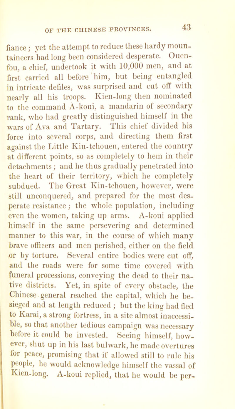 fiance; yet the attempt to reduce these Iiardy moun- taineers had long been considered desperate. Ouen- fou, a chief, undertook it with 10,000 men, and at first carried all before him, but being entangled in intricate defiles, was surprised and cut off with nearly all his troops. Kien-long then nominated to the command A-koui, a mandarin of secondary rank, who had greatly distinguished himself in the wars of Ava and Tartary. This chief divided his force into several corps, and directing them first against the Little Kin-tchouen, entered the country at different points, so as completely to hem in their detachments; and he thus gradually penetrated into the heart of their territory, which he completely subdued. The Great Kin-tchouen, however, were still unconquered, and prepared for the most des- perate resistance; the whole population, including even the women, taking up arms. A-koui applied himself in the same persevering and determined manner to this w'ar, in the course of which many brave officers and men perished, either on the field or by torture. Several entire bodies were cut off, and the roads were for some time covered with funeral processions, conveying the dead to their na- tive districts. Yet, in spite of every obstacle, the Chinese general reached the capital, which he be- sieged and at length reduced ; but the king had tied to Karai, a strong fortress, in a site almost inaccessi- ble, so that another tedious campaign was necessary before it could be invested. Seeing himself, how- ever, shut up in his last bulwark, he made overtures for peace, promising that if allowed still to rule his people, he w'ould acknowledge himself the vassal of Kien-long. A-koui replied, that he would be per-