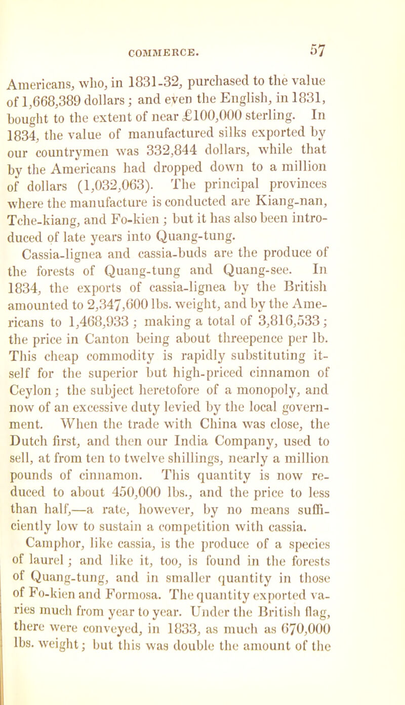 Americans, who, in 1831-32, purchased to the value of 1,668,389 dollars; and even the English, in 1831, bought to the extent of near £100,000 sterling. In 1834, the value of manufactured silks exported by our countrymen was 332,844 dollars, while that by the Americans had dropped down to a million of dollars (1,032,063). The principal provinces where the manufacture is conducted are Kiang-nan, Tche-kiang, and Fo-kien ; but it has also been intro- duced of late years into Quang-tung. Cassia-lignea and cassia-buds are the produce of the forests of Quang-tung and Quang-see. In 1834, the exports of cassia-lignea by the British amounted to 2,347,600 lbs. weight, and by the Ame- ricans to 1,468,933 ; making a total of 3,816,533; the price in Canton being about threepence per lb. This cheap commodity is rapidly substituting it- self for the superior but high-priced cinnamon of Ceylon ; the subject heretofore of a monopoly, and now of an excessive duty levied by the local govern- ment. When the trade with China was close, the Dutch first, and then our India Company, used to sell, at from ten to twelve shillings, nearly a million pounds of cinnamon. This quantity is now re- duced to about 450,000 lbs., and the price to less than half,—a rate, however, by no means suffi- ciently low to sustain a competition with cassia. Camphor, like cassia, is the produce of a species of laurel; and like it, too, is found in the forests of Quang-tung, and in smaller quantity in those of Fo-kien and Formosa. The quantity exported va- ries much from year to year. Under the British (lag, there were conveyed, in 1833, as much as 670,000 lbs. weight; but this was double the amount of the