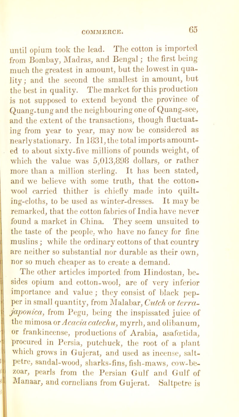 COMJIKRCK. until opium took tlie lead. The eotton is imported from Bombay, Madras, and Bengal; the first being much the greatest in amount, hut the lowest in qua- lity; and the second the smallest in amount, l)ut the best in quality. The market for this production is not supposed to extend beyond the province of Quang-tung and the neighbouring one of Quang-see, and the extent of the transactions, though fluctuat- ing from year to year, may now be considered as nearlystationary. In 1831, the total imports amount- ed to about sixty-five millions of pounds weight, of which the value was 5,013,898 dollars, or rather more than a million sterling. It has been stated, and we believe with some truth, that the cotton- wool carried thither is chiefly made into quilt- ing-cloths, to be used as winter-dresses. It may be remarked, that the cotton fabrics of India have never found a market in China. They seem unsuited to the taste of the people, who have no fancy for fine muslins ; while the ordinary cottons of that country are neither so substantial nor durable as their own, nor so much cheaper as to create a demand. The other articles imported from Ilindostan, be- sides opium and cotton-wool, are of very inferior importance and value; they consist of black jiep- per in small quantity, from Alalabar, Catch or lerra- japonica, from Pegu, being the inspissated juice of the or Acacia catechu, myrrh, and olibanum, or frankincense, productions of Arabia, asafVi'tida, procured in J^ersia, putchuck, the root of a jdaiit which grows in Gujerat, and used as incense, .salt- petre, sandal-wood, sharks-fins, fish-maws, cow-be- zoar, pearls from the Persian Gulf and Gulf of IManaar, and cornelians from Gujerat. .Saltpetre is