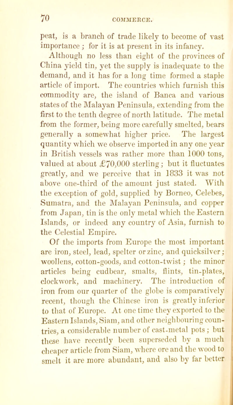 peat, is a branch of trade likely to become of vast importance; for it is at present in its infancy. Although no less than eight of the provinces of China yield tin, yet the supply is inadequate to the demand, and it has for a long time formed a staple article of import. The countries which furnish this c“ommodity are, the island of Banca and various states of the Malayan Peninsula, extending from the first to the tenth degree of north latitude. The metal from the former, being more carefully smelted, bears generally a somewhat higher price. The largest quantity which we observe imported in any one year in British vessels was rather more than 1000 tons, valued at about £70,000 sterling; but it fluctuates greatly, and we perceive that in 1833 it was not above one-third of the amount just stated. With the exception of gold, supplied by Borneo, Celebes, Sumatra, and the Malayan Peninsula, and copper from Japan, tin is the only metal which the Eastern Islands, or indeed any country of Asia, furnish to the Celestial Empire. Of the imports from Europe the most important are iron, steel, lead, spelter or zinc, and quicksilver; w'oollens, cotton-goods, and cotton-twist; the minor articles being cudbear, smalls, flints, tin-plates, clockwork, and machinery. The introduction of iron from our quarter of the globe is comparatively recent, though the Chinese iron is greatly inferior to that of Europe. At one time they exported to the Eastern Islands, Siam, and other neighbouring coun- tries, a considerable number of cast-metal pots ; but these have recently been superseded by a much cheaper article from Siam, where ore and the wood to smelt it are more abundant, and also by far better