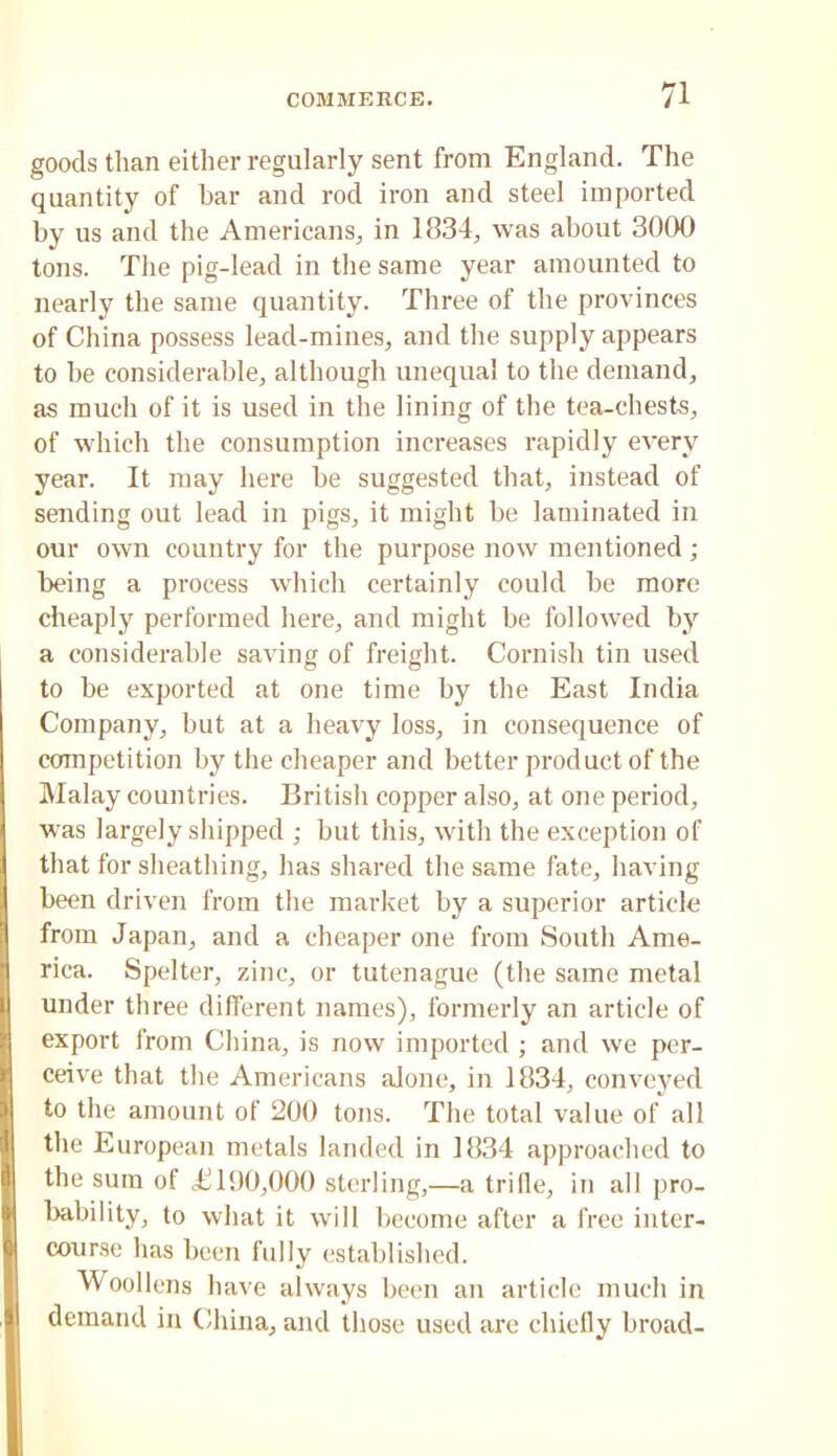 goods than either regularly sent from England. The quantity of bar and rod iron and steel imported by us and the Americans, in 18.34, was about 3000 tons. The pig-lead in the same year amounted to nearly the same quantity. Three of the provinces of China possess lead-mines, and the supply appears to be considerable, although unequal to the demand, as much of it is used in the lining of the tea-chests, of which the consumption increases rapidly every year. It may here be suggested that, instead of sending out lead in pigs, it might be laminated in our own country for the purpose now mentioned; being a process which certainly could be more cheaply performed here, and might be followed by a considerable saving of freight. Cornish tin used to be exported at one time by the East India Company, but at a heavy loss, in consequence of competition by the cheaper and better product of the Malay countries. British copper also, at one period, was largely shipped ; but this, with the exception of that for sheathing, has shared the same fate, having been driven from the market by a superior article from Japan, and a cheaper one from South Ame- rica. Spelter, zinc, or tutenague (the same metal under three different names), formerly an article of export from China, is now imported ; and we per- ceive that the Americans alone, in 1834, conveyed to the amount of 200 tons. The total value of all the European metals landed in 1834 approached to the sum of £190,000 sterling,—a trifle, in all pro- bability, to what it will become after a free inter- course has been fully established. Woollens have always been an article much in demand in China, and tliose used are chiefly broad-