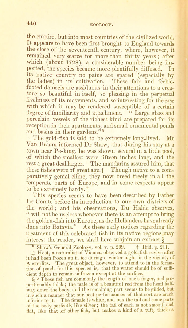 the empire, but into most countries of the civilized world. It appears to have been first brought to England towards the close of the seventeenth century, where, how’ever, it remained very scarce for more than thirty years; after j which (about 1728), a considerable number being im- ported, the species became more plentifully diffused. In t its native country no pains are spared (especially by the ladies) in its cultivation. These fair and feeble- footed damsels are assiduous in their attentions to a crea- ture so beautiful in itself, so pleasing in the perpetual hveliness of its movements, and so interesting for the ease mth which it may be rendered susceptible of a certain degree of familiarity and attachment. “ Large glass and porcelain vessels of the richest kind are prepared for its reception in their apartments, and small ornamental ponds and basins in their gardens.* • The gold-fish is said to be extremely long-hved. Mr ' Van Braam informed Dr Shaw, that during his stay at a town near Pe-king, he was shown several in a little pool, of which the smallest were fifteen inches long, and the rest a great deal larger. The mandarins assured him, that these fishes were of great age.f Though native to a com- paratively genial clime, they now breed freely in all the temperate parts of Europe, and in some respects appear to be extremely hardy.;}; ; This species seems to have been described by Father Le Comte before its introduction to our own districts of die world ; and his observations, Du Halde observes, “ ivill not be useless whenever there is an attempt to bring . the golden-fish into Europe, as the Hollanders havealready done into Batavia.” As these early notices regarding tlie treatment of this celebrated fish in its native regions may interest the reader, we shall here subjoin an extract.§ • Shaw’s General Zool(yy, vol. v. p. 20!). Ibid. p. 211. J Host, a naturalist ofvienna, observed a gold-fi.sb revive after it bad been I'rozen up in ice during a winter night in the vicinity of Ansterlitz. The great object, however, to attend to in the forma- tion of |)onds for this si)ccies is, that the water should be of suffi- cient depth to remain unfrozen e.vcept at the surface. ii “ These fish are commonly the length of one’s finger, and pro- portionably thick ; the male is of a beautiful red from tlie hc.Td half- way down the body, and the remaining jiart seems to be gilded, but ill .hicli a manner that our best performances of that sort are much inferior to it. The female is white, and has the tail and some parts of the body perfectly like silver; the tail of each is not smooth and Hat, like that .of other fish, but makes a kind of a tuft, tliick .as