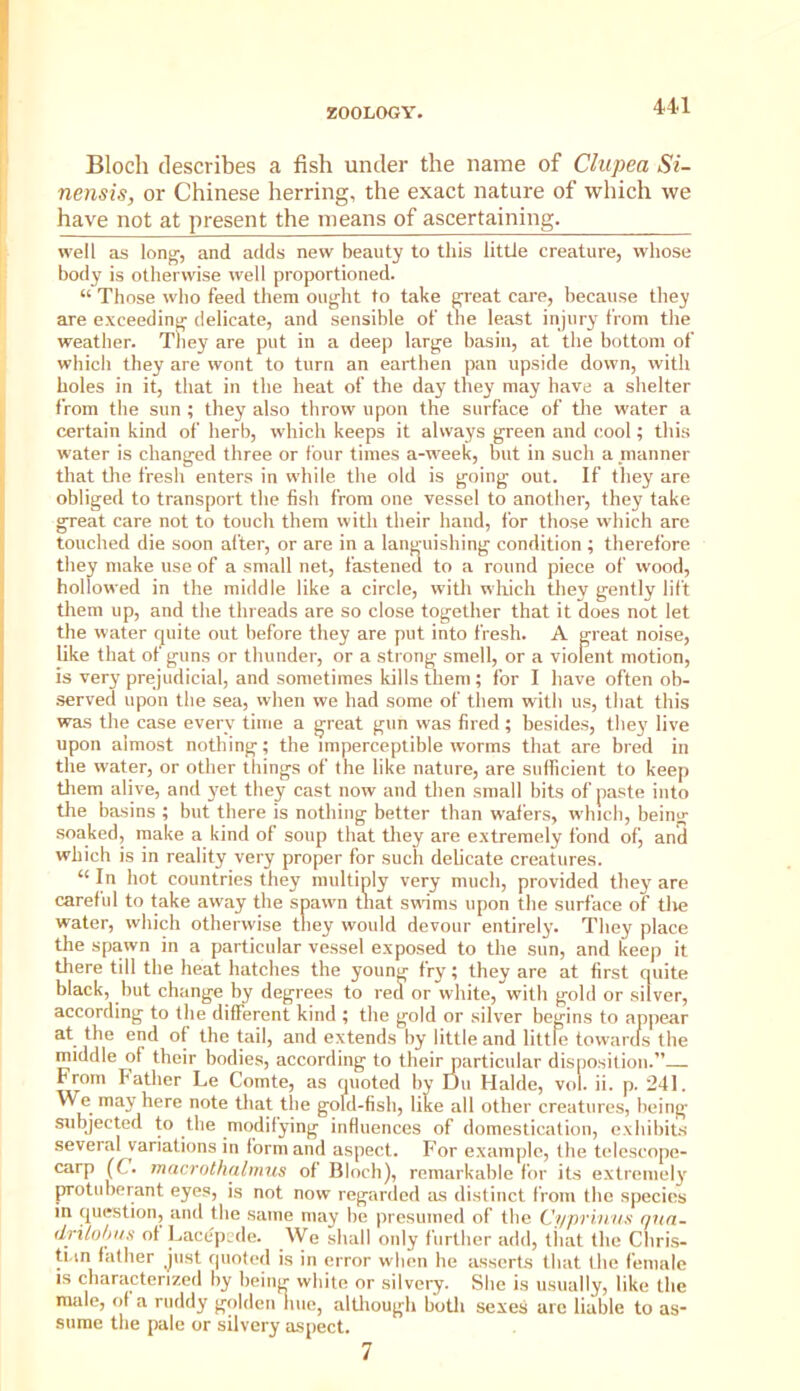 Bloch describes a fish under the name of Clupea Si- nensis, or Chinese herring, the exact nature of which we have not at present the means of ascertaining. well as long, and adds new beauty to this little creature, whose body is otherwise well proportioned. “ Those who feed them ought to take great care, because they are exceeding delicate, and sensible of tlie least injury from the weather. They are put in a deep large basin, at the bottom of which they are wont to turn an earthen pan upside down, with holes in it, that in the heat of the day they may have a shelter from the sun ; they also throw upon the surface of the water a certain kind of herb, which keeps it always green and cool; this water is changed three or four times a-week, but in such a manner that the fresh enters in while the old is going out. If they are obliged to transport the fish from one vessel to another, they take great care not to touch them with their hand, for those which arc touched die soon after, or are in a languishing condition ; therefore they make use of a small net, fasteneu to a round piece of wood, hollowed in the middle like a circle, with wliich they gently lift them up, and the threads are so close together that it does not let the water cjuite out before they are put into fresh. A great noise, like that of guns or thunder, or a strong smell, or a violent motion, is very prejudicial, and sometimes kills them ; for I have often ob- .served upon the sea, when we had some of them with us, that this was the case every time a great gun was fired; besides, they live upon almost nothing; the imperceptible worms that are bred in the water, or other things of the like nature, are sufficient to keep tliem alive, and yet they cast now and then small bits of paste into tlie basins ; but there is nothing better than wafers, which, being soaked, make a kind of soup that they are extremely fond of, anS which is in reality very proper for such delicate creatures. “ In hot countries they multiply very much, provided they are careful to take away the spawn that swims upon the surface of tlie water, which otherwise they would devour entirely. They place the spawn in a particular vessel exposed to the sun, and keep it tliere till the heat hatches the young fry; they are at first quite black, but change by degrees to red or white, with gold or silver, according to the different kind ; the gold or silver begins to ap|)car at the end of the tail, and extends by little and little towards the middle of their bodies, according to their particular disposition.” From Father Le Comte, as quoted by Du Halde, vol. ii. p. 241. We may here note that tlie gold-fish, like all other creatures, being* subjected to the modilying influences of domestication, exhibits several variations in form and aspect. For example, the telescope- carp (C. mncrothalmus of Bloch), remarkable for its extremely protuberant eyes, is not now regarded as distinct from tbe species in question, and the same may be presumed of tbe Ci/priiiiis r/ua- dri/o/iiis of Lacc'pcde. We shall only further add, tiiat the Chri.s- ti in father just quoted is in error when he asserts that the female IS characterized by being white or silvery. She is usually, like the male, of a ruddy golden hue, altliough botli sexes are liable to as- sume the pale or silvery aspect. 7