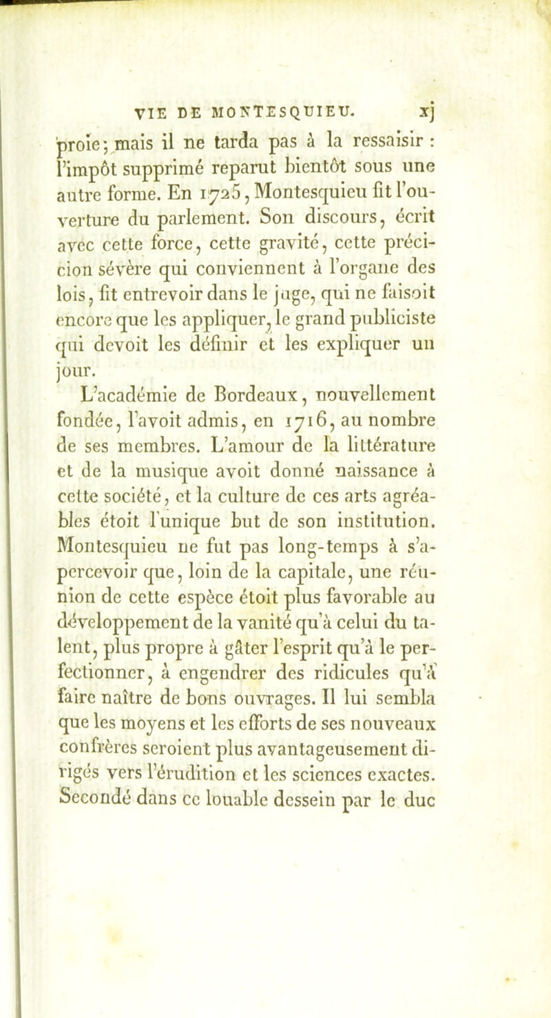 proie-Jamais il ne tarda pas à la ressaisir : l’impôt supprimé reparut bientôt sous une autre forme. En 1725, Montesquieu fit l’ou- verture du parlement. Son discours, écrit avec cette force, cette gravité, cette préci- cioTi sévère qui conviennent à l’organe des lois, fit entrevoir dans le juge, qui ne faisoit encore que les appliquer, le grand publiciste qui devoit les définir et les expliquer un jour. L’académie de Bordeaux, nouvellement fondée, favoit admis, en 1716, au nombre de ses membres. L’amour de la littérature et de la musique avoit donné naissance à cette société, et la culture de ces arts agréa- bles étoit l’unique but de son institution. Montesquieu ne fut pas long-temps à s’a- percevoir que, loin de la capitale, une réu- nion de cette espèce étoit plus favorable au développement de la vanité qu’à celui du ta- lent, plus propre à gâter l’esprit qu’à le per- fectionner, à engendrer des ridicules qu’à’ faire naître de bons ouvrages. Il lui sembla que les moyens et les efforts de ses nouveaux confrères seroient plus avantageusement di- rigés vers l’érudition et les sciences exactes. Secondé dans ce louable dessein par le duc