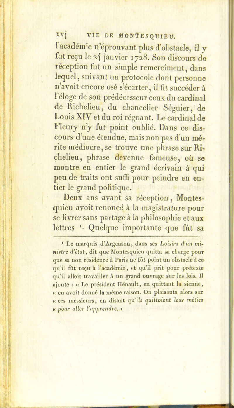 1 académ’e n’éprouvant plus d’obstacle, il y fut reçu le ri4 janvier 1728. Son discours do réception fut un simple remercîment, dans lequel, suivant un protocole dont personne Ti’avoit encore osé s’écarter, il fit succéder à l’éloge de son prédécesseur ceux du cardinal de Richelieu, du chancelier Séguier, de Louis XIV et du roi régnant. Le cardinal de Fleury n’y fut point oublié. Dans ce dis- cours d’une étendue, mais non pas d’un mé- rite médiocre, se trouve une phrase sur Ri- chelieu, phrase devenue fameuse, où se montre en entier le grand écrivain à cpii peu de traits ont suffi pour peindre en en- tier le grand politique. Deux ans avant sa réception, Montes- quieu avoit renoncé à la magistrature pour se livrer sans partage à la philosophie et aux lettres Quelque importante que fût sa * Le marquis d’Argenson, dans ses Loisû-s d’un mi- nistre d^état, dit que Montesqpieu quitta sa charge pour que sa non résidence à Paris ne fût point un obstacle à ce qu’il fût reçu à l’académie, et qu’il prit pour prétexte qu’il alloit travailler û un grand ouvrage sur les lois. Il ajoute : « Le président Hénault, en quittant la sienne, <( en avoit donné la même raison. On plaisanta alors sur « ces messieurs, en disant qu’ils quittaient leur métier « pour aller l’apprendre, »