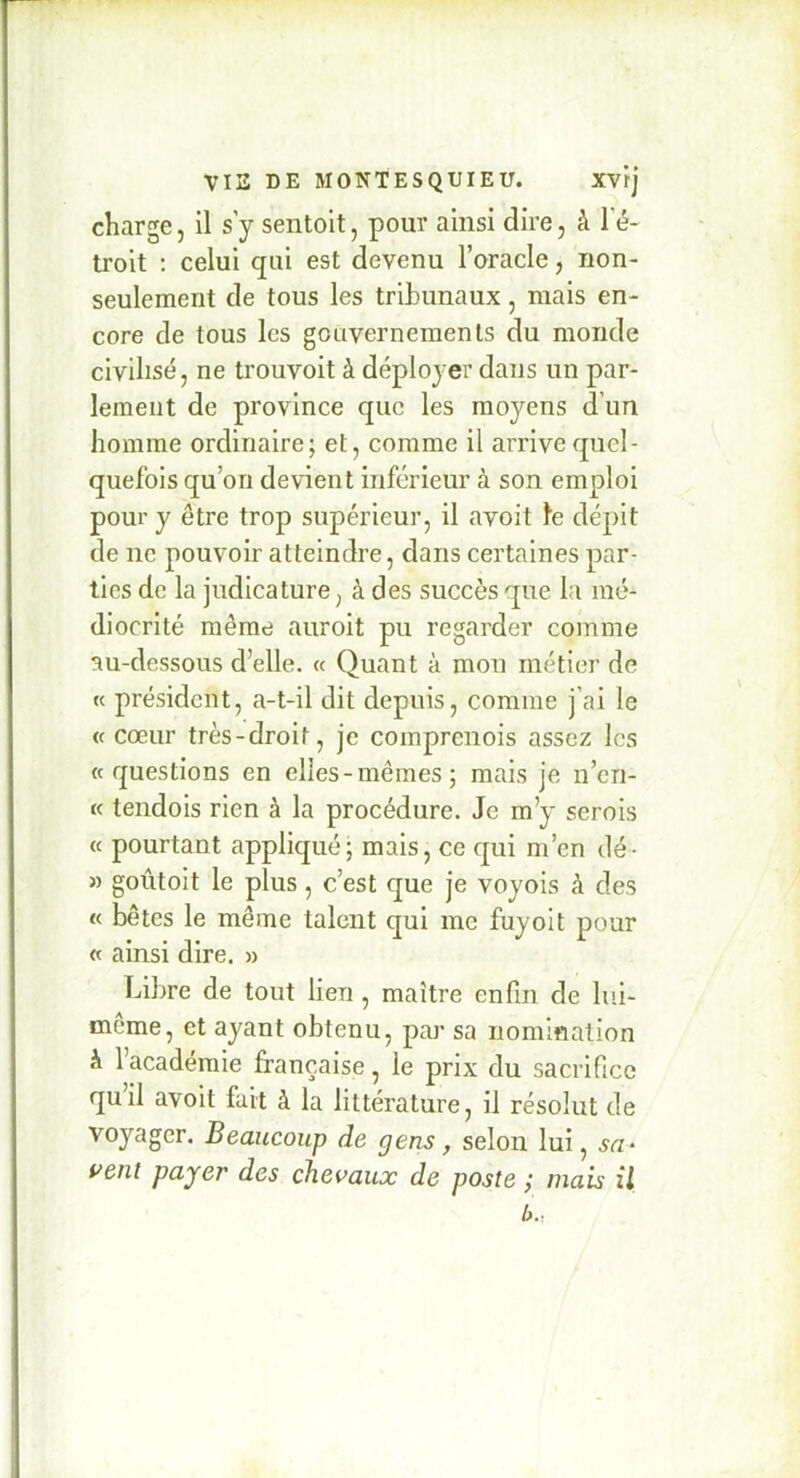 charge, il sy sentolt, pour ainsi dire, à l’é- troit : celui qui est devenu l’oracle, non- seulement de tous les tribunaux, mais en- core de tous les gcuvernemenls du monde civilisé, ne trouvoit à déployer dans un par- lement de province que les moyens d’un homme ordinaire; et, comme il arrive quel- quefois qu’on devient inferieur à son emploi pour y être trop supérieur, il avoit le dépit de ne pouvoir atteindre, dans certaines par- ties de la judicature, à des succès que la mé- diocrité même auroit pu regarder comme au-dessous d’elle. « Quant à mon métier de K président, a-t-il dit depuis, comme j’ai le (c cœur très-droit, je comprenois assez les «questions en elles-mêmes; mais je n’en- « tendois rien à la procédure. Je m’y serois « pourtant appliqué; mais, ce qui m’en tlé- » goûtoit le plus, c’est que je voyois à des « bêtes le même talent qui me fuyoit pour « ainsi dire. » Libre de tout lien, maître enfin de lui- même, et ayant obtenu, pai' sa nomination à l’académie française, le prix du sacrifice qu’il avoit fait à la littérature, il résolut de voyager. Beaucoup de gens, selon lui, sa- vent payer des chevaux de poste mais il b..