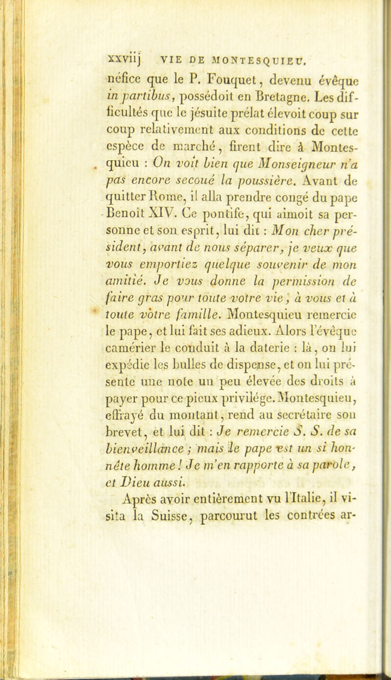 néfîce que le P. Fouquet, devenu évêque in partihus, possédoit en Bretagne. Les dif- ficultés que le jésuite prélat élevoit coup sur coup relativement aux conditions de cette espèce de marché, firent dire à Montes- quieu : On voit bien que Monseigneur na pas encore secoué la poussière. Avant de quitter Rome, U alla prendre congé du pape Benoît XIV. Ce pontife, qui aimoit sa per- sonne et son esprit, lui dit : Mon cher pré- sident, avant de nom séparer, je veux que vous emportiez quelque souvenir de mon amitié. Je vous donne la permission de faire gras pour toute votre vie', à vous et à toute votre famille. Montesquieu remercie le pape, et lui fait ses adieux. Alors levêquc camérier le conduit à la daterie : là, on lui expédie les huiles de dispense, et on lui pré- sente une note un peu élevée des droits à payer pour ce pieux privilège. Montesquieu, effrayé du montant, rend au secrétaire sou brevet, et lui dit : Je remercie S. S. de sa hienveilldnce ; mais Üe pape est un si hon- nête homme ! Je m’en rapporte à sa parole, et Vieil aussi. Après avoir entièrement vu fltalie, il vi- sita la Suisse, parcourut les contrées ar-