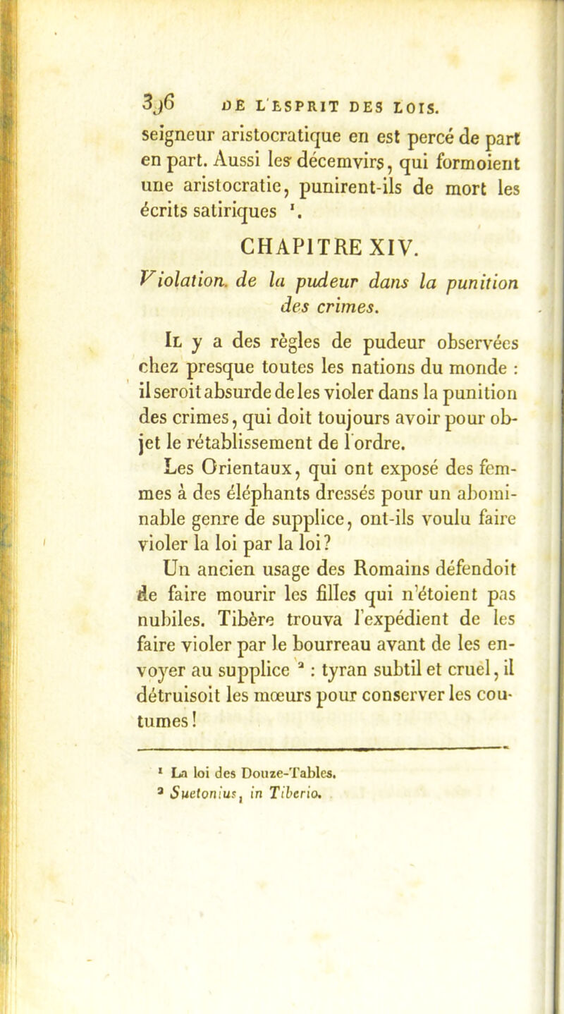 seigneur aristocratique en est percé de part en part. Aussi le? décemvirs, qui formoient une aristocratie, punirent-ils de mort les écrits satiriques CHAPITRE XIV. Violation, de la pudeur dans la punition des crimes. Il y a des règles de pudeur observées chez presque toutes les nations du monde : il seroit absurde de les violer dans la punition des crimes, qui doit toujours avoir pour ob- jet le rétablissement de Tordre. Les Orientaux, qui ont exposé des fem- mes à des éléphants dressés pour un abomi- nable genre de supplice, ont-ils voulu faire violer la loi par la loi? Un ancien usage des Romains défendait de faire mourir les filles qui n’étoient pas nubiles. Tibère trouva l’expédient de les faire violer par le bourreau avant de les en- voyer au supplice “ : tyran subtil et cruel, il détruisoit les mœurs pour conserver les cou- tumes ! * La loi des Douze-Tables. ® Sueloniuff in Tiberio,