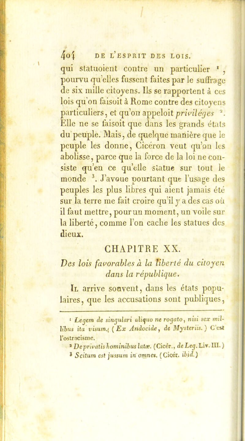 qui statuoieiit contre un particulier * * , pourvu qu’elles fussent faites par le suffrage (le six mille citoyens. Ils se rapportent à ces lois qu’on faisoit à Rome contre des citoyens particuliers, et qu’on appeloit prwiléges Elle ne se faisoit que dans les grands <^tats du peuple. Mais, de quelque manière que le peuple les donne, Cicéron veut qu’on les abolisse, parce que la force de la loi ne con- siste qu’en ce qu’elle statue sur tout le monde J’avoue pourtant que l’usage des peuples les plus libres qui aient jamais été sur la terre me fait croire qu’il y a des cas où il faut mettre, pour un moment, un voile sur la liberté, comme l’on cache les statues des dieux. CHAPITRE XX. Des lois favorables à la liberté du citoyen dans la république. Il arrive souvent, dans les états popu- laires, que les accusations sont publiques, ‘ Lecjem de sitirpilari uliifuo ne rogato, nisi sca: mil- Ubus ita visum.t ( Ex Aiidocide, de Mysteriis. ) C’est l’ostracisme. ^ Deprivatishomînihuslalce. (Cicér., deLeg.hiy.Ul.) * Scitum est jussum in omnes. (Cicér. ibid.)