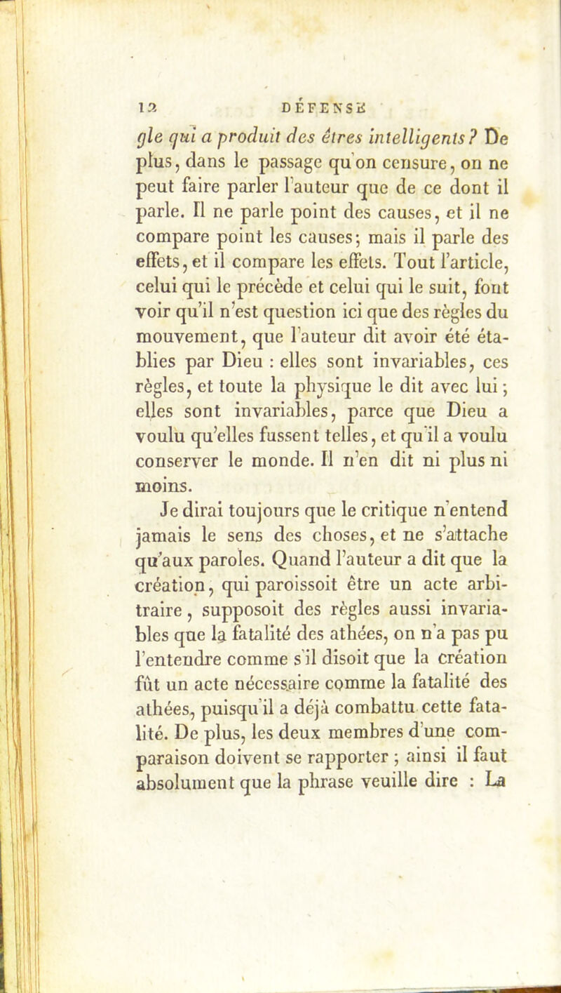 13 D É F E N S K gle qui a produit des êtres intelligents? De plus, dans le passage qu’on censure, on ne peut faire parler l’auteur que de ce dont il parle. Il ne parle point des causes, et il ne compare point les causes; mais il parle des effets, et il compare les effets. Tout l’article, celui qui le précède et celui qui le suit, fout voir qu’il n’est question ici que des règles du mouvement, que l’auteur dit avoir été éta- blies par Dieu ; elles sont invariables, ces règles, et toute la physique le dit avec lui ; elles sont invariables, parce que Dieu a voulu qu’elles fussent telles, et quil a voulu conserver le monde. Il n’en dit ni plus ni moins. Je dirai toujours que le critique n’entend jamais le sens des choses, et ne s’attache qu’aux paroles. Quand l’auteur a dit que la création, qui paroissoit être un acte arbi- traire , supposoit des règles aussi invaria- bles que la fatalité des athées, on n’a pas pu l’entendre comme s il disoit que la création fût un acte nécessaire comme la fatalité des athées, puisqu’il a déjà combattu cette fata- lité. De plus, les deux membres d’une com- paraison doivent se rapporter ; ainsi il faut absolument que la phrase veuille dire : La