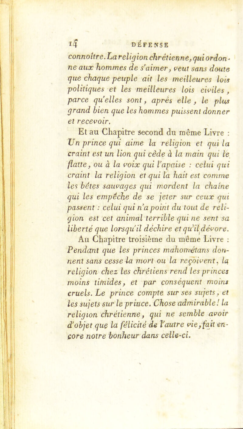 connoitre.La religion chrétienne, gui ordon - ne aux hommes de s’aimer, veut sans doute que chaque peuple ait les meilleures lois politiques et les meilleures lois civiles, parce qu elles sont, après elle, le plus grand bien que les hommes puissent donner et recevoir. Et au Chapitre second du même Livre : Un prince qui aime la religion et qui la craint est un lion qui cède à la main qui le flatte, ou à la voix qui l’apaise : celui qui craint la religion et qui la hait est comme le9 bétes sauvages qui mordent la chaîne qui les empêche de se jeter sur ceux qui passent : celui qui n a point du tout de reli- gion est cet animal terrible qui ne sent sa liberté que lorsqu’il déchire et qu^il dévore. Au Chapitre troisième du même Livre : Pendant que les princes mahométans don- nent sans cesse la mort ou la revivent, la, religion chez les chrétiens rend les princes moins titnides, et par conséquent moins cruels. Le prince compte sur ses sujets, et les sujets sur le prince. Chose admirable ! la religion chrétienne, qui ne semble avoir d’objet qu& la félicité de Vautre vie, fait en- core notre bonheur dans celle-ci.