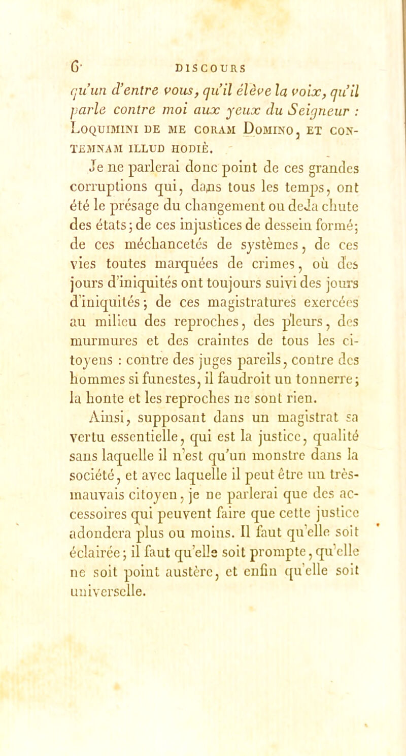 (juun d’entre vous, qu’il élève la voix, qu’il parle contre moi aux yeux du Seigneur : Loquimini de me coRAii Domino, et con- TEMNAM ILLUD IIODIÈ, Je ne parlerai donc point de ces grandes corruptions qui, daps tous les temps, ont été le présage du changement ou deJa chute des états; de ces injustices de dessein formé; de ces méchancetés de systèmes, de ces vies toutes marquées de crimes, où des jours d’iniquités ont toujours suivi des jours d’iniquités ; de ces magistratures exercées au milieu des reproches, des pleurs, des murmures et des craintes de tous les ci- toyens ; contre des juges pareüs, contre des hommes si funestes, il faudroit un tonnerre; la honte et les reproches ne sont rien. Ainsi, supposant dans un magistrat sa vertu essentielle, qui est la justice, qualité sans laquelle il n’est qu’un monstre dans la société, et avec laquelle il peut être un très- mauvais citoyen, je ne parlerai que des ac- cessoires qui peuvent faire que cette justice adondera plus ou moins. Il faut qu’elle soit éclairée ; il faut qu’elle soit prompte, qu’elle ne soit point austère, et enfin qu’elle soit universelle.