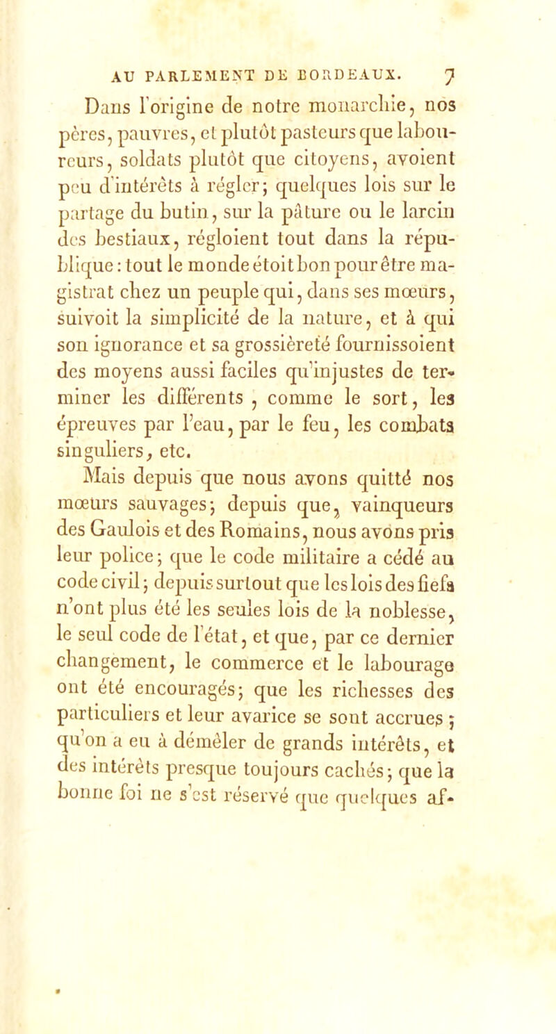 Dans l’origine de notre monarchie, nos pères, pauvres, et plutôt pasteurs que labou- reurs, soldats plutôt que citoyens, avoienl peu d’intérêts à régler; quelques lois sur le partage du butin, siu la pâture ou le larcin des bestiaux, régloient tout dans la répu- blique: tout le monde étoit bon pour être ma- gistrat chez un peuple qui, dans ses mœurs, suivoit la simplicité de la nature, et à qui son ignorance et sa grossièreté fournissoient des moyens aussi faciles qu’injustes de ter- miner les différents , comme le sort, les épreuves par l’eau, par le feu, les combats singuliers, etc. Mais depuis que nous avons quitté nos mœurs sauvages; depuis que^ vainqueurs des Gaulois et des Romains, nous avons pris leur police ; que le code militaire a cédé au code civil ; depuis surtout que les lois des ûefa n’ont plus été les seules lois de la noblesse, le seul code de l’état, et que, par ce dernier changement, le commerce et le labourage ont été encouragés; que les richesses des particuliers et leur avarice se sont accrues ; qu’on a eu à démêler de grands intérêts, et des intérêts presque toujours cachés; que la bonne foi ne s’est réservé que quelques af-