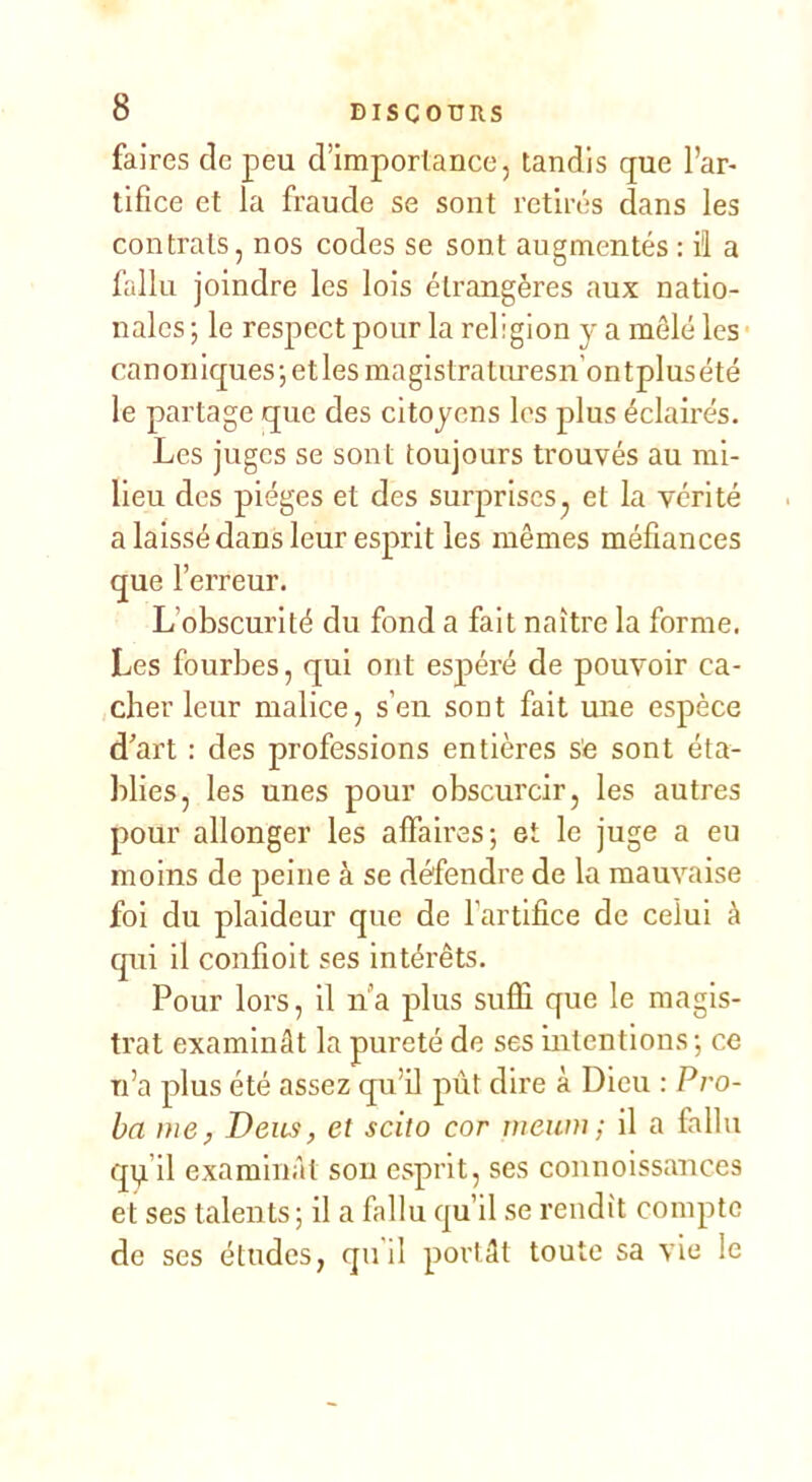 faires de peu d’importance, tandis que l’ar- tifice et la fraude se sont retirés dans les contrats, nos codes se sont augmentés : il a fallu joindre les lois étrangères aux natio- nales ; le respect pour la religion y a mêlé les canoniques-, et les magistraturesn’ontplusété le partage que des citoyens les plus éclairés. Les juges se sont toujours trouvés au mi- lieu des pièges et des surprises, et la vérité a laissé dans leur esprit les mêmes méfiances que l’erreur. L’obscurité du fond a fait naître la forme. Les fourbes, qui ont espéré de pouvoir ca- cher leur malice, s’en sont fait une espèce d’art : des professions entières s'e sont éta- blies, les unes pour obscurcir, les autres pour allonger les affaires; et le juge a eu moins de jieine à se défendre de la mauvaise foi du plaideur que de l'artifice de celui à qui il confioit ses intérêts. Pour lors, il lï’a plus sufli que le magis- trat examinât la pureté de ses Intentions; ce n’a plus été assez qu’il pût dire à Dieu : Pro- ba me, Deus, et scito cor mewn; il a fallu qi^’il examinât sou esprit, ses connoissances et ses talents; il a fallu qu’il se rendît compte de ses études, qu'il portât toute sa vie le