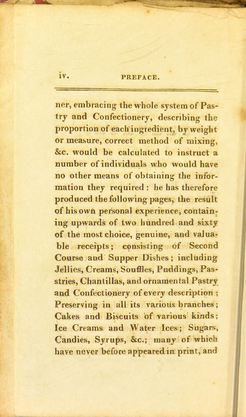 ner, embracing the whole system of Pas- try and Confectionery, describing the proportion of each ingredient, by weight or measure, correct method of mixing, &c. would be calculated to instruct a number of individuals who would have no other means of obtaining the infor- mation they required : he has therefore produced the following pages, the result of his own personal experience, contain- ing upwards of two hundred and sixty of the most choice, genuine, and valua- ble receipts; consisting of Second Course and Supper Dishes; including Jellies, Creams, Souffles, Puddings, Pas- stries, Chantillas, and ornamental Pastry and Confectionery of every description ; Preserving in all its various branches; Cakes and Biscuits of various kinds; Ice Creams and Water Ices; Sugars, Candies, Syrups, &c.; many of which have never before appeared in print, and