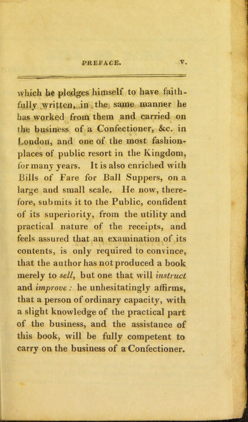 which he pledges himself to have faith- fully written, in the same manner he has worked from them and carried on the business of a Confectioner, &c. in London, and one of the most fashion- places of public resort in the Kingdom, for many years. It is also enriched with Bills of Fare for Ball Suppers, on a large and small scale. He now, there- fore, submits it to the Public, confident of its superiority, from the utility and practical nature of the receipts, and feels assured that an examination of its contents, is only required to convince, that the author has notproduced a book merely to sell, but one that will instruct and improve : he unhesitatingly affirms, that a person of ordinary capacity, writh a slight knowledge of the practical part of the business, and the assistance of this book, will be fully competent to carry on the business of a Confectioner.