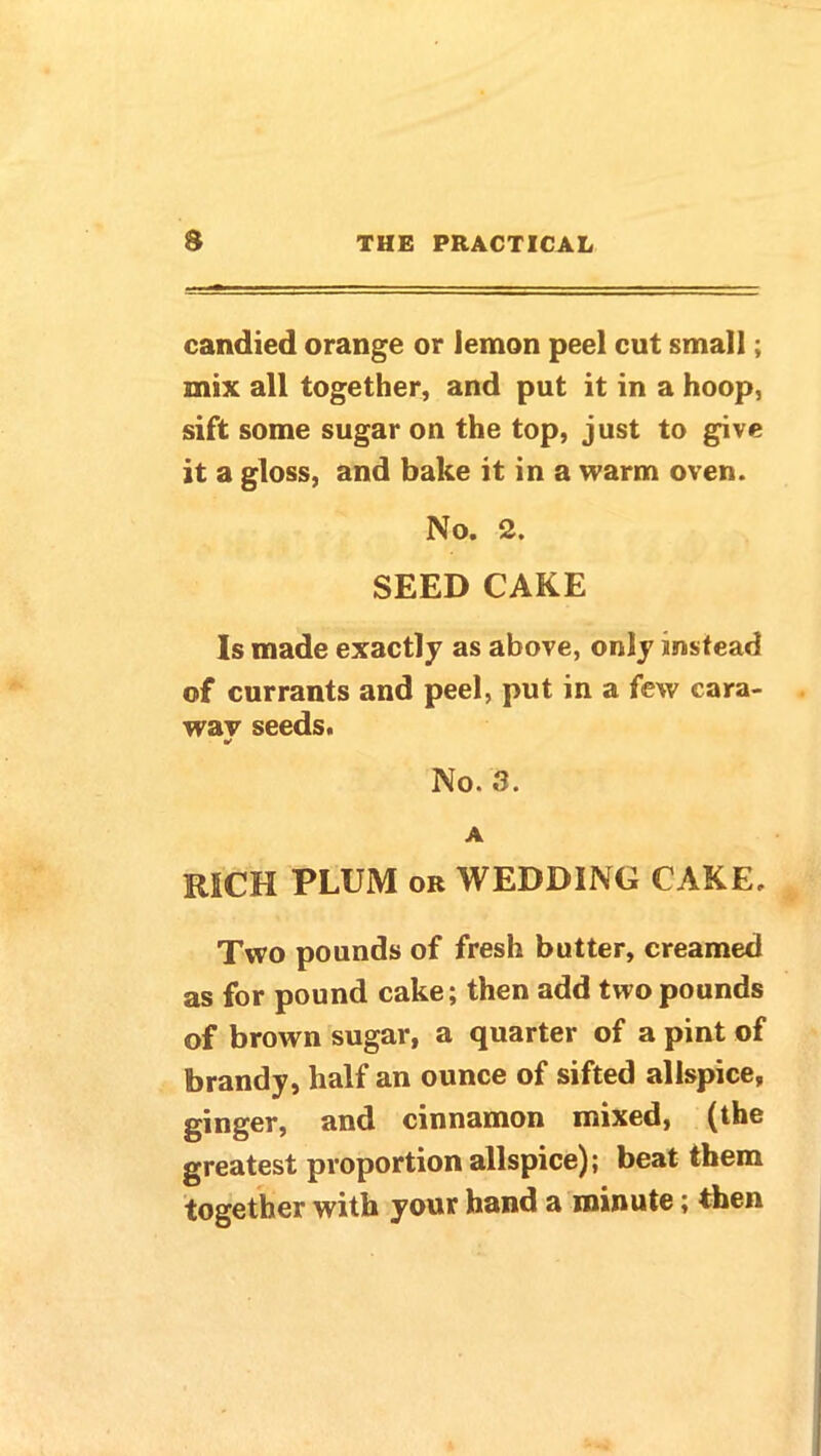 candied orange or lemon peel cut small; mix all together, and put it in a hoop, sift some sugar on the top, just to give it a gloss, and bake it in a warm oven. No. 2. SEED CAKE Is made exactly as above, only instead of currants and peel, put in a few cara- way seeds. No. 3. A RICH PLUM or WEDDING CAKE. Two pounds of fresh butter, creamed as for pound cake; then add two pounds of brown sugar, a quarter of a pint of brandy, half an ounce of sifted allspice, ginger, and cinnamon mixed, (the greatest proportion allspice); beat them together with your hand a minute; then