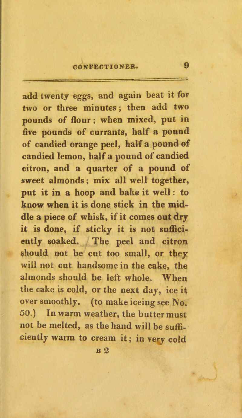 add twenty eggs, and again beat it for two or three minutes; then add two pounds of flour; when mixed, put in five pounds of currants, half a pound of candied orange peel, half a pound of candied lemon, half a pound of candied citron, and a quarter of a pound of sweet almonds; mix all well together, put it in a hoop and bake it well: to know when it is done stick in the mid- dle a piece of whisk, if it comes out dry it is done, if sticky it is not suffici- ently soaked. The peel and citron should not be cut too small, or they will not cut handsome in the cake, the almonds should be left whole. When the cake is cold, or the next day, ice it over smoothly, (to make iceing see No. 50.) In warm weather, the butter must not be melted, as the hand will be suffi- ciently warm to cream it; in ve^y cold b 2