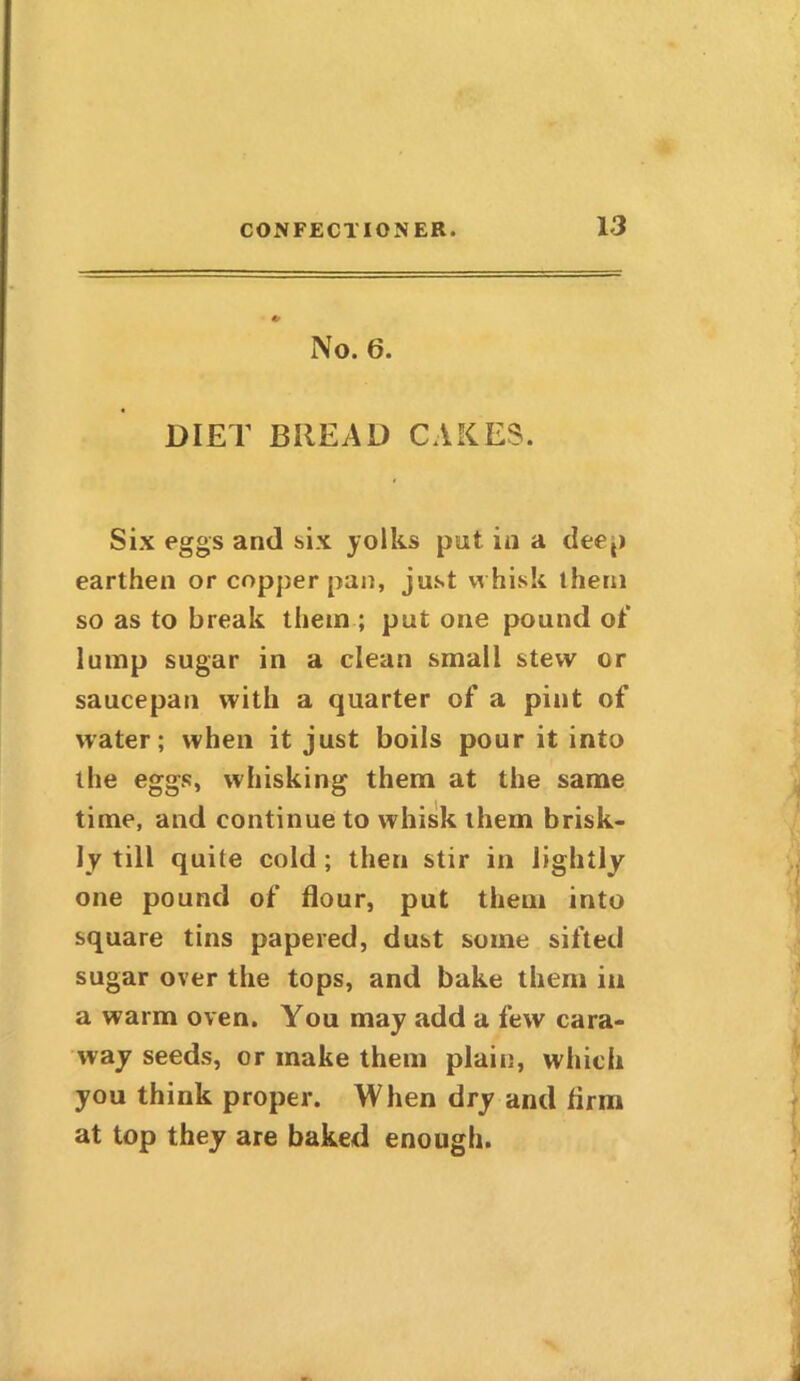 * No. 6. DIET BREAD CAKES. Six eggs and six yolks put in a deep earthen or copper pan, just whisk them so as to break them; put one pound of lump sugar in a clean small stew cr saucepan with a quarter of a pint of water; when it just boils pour it into the eggs, whisking them at the same time, and continue to whisk them brisk- ly till quite cold ; then stir in lightly one pound of flour, put them into square tins papered, dust some sifted sugar over the tops, and bake them in a warm oven. You may add a few cara- way seeds, or make them plain, which you think proper. When dry and Arm at top they are baked enough.