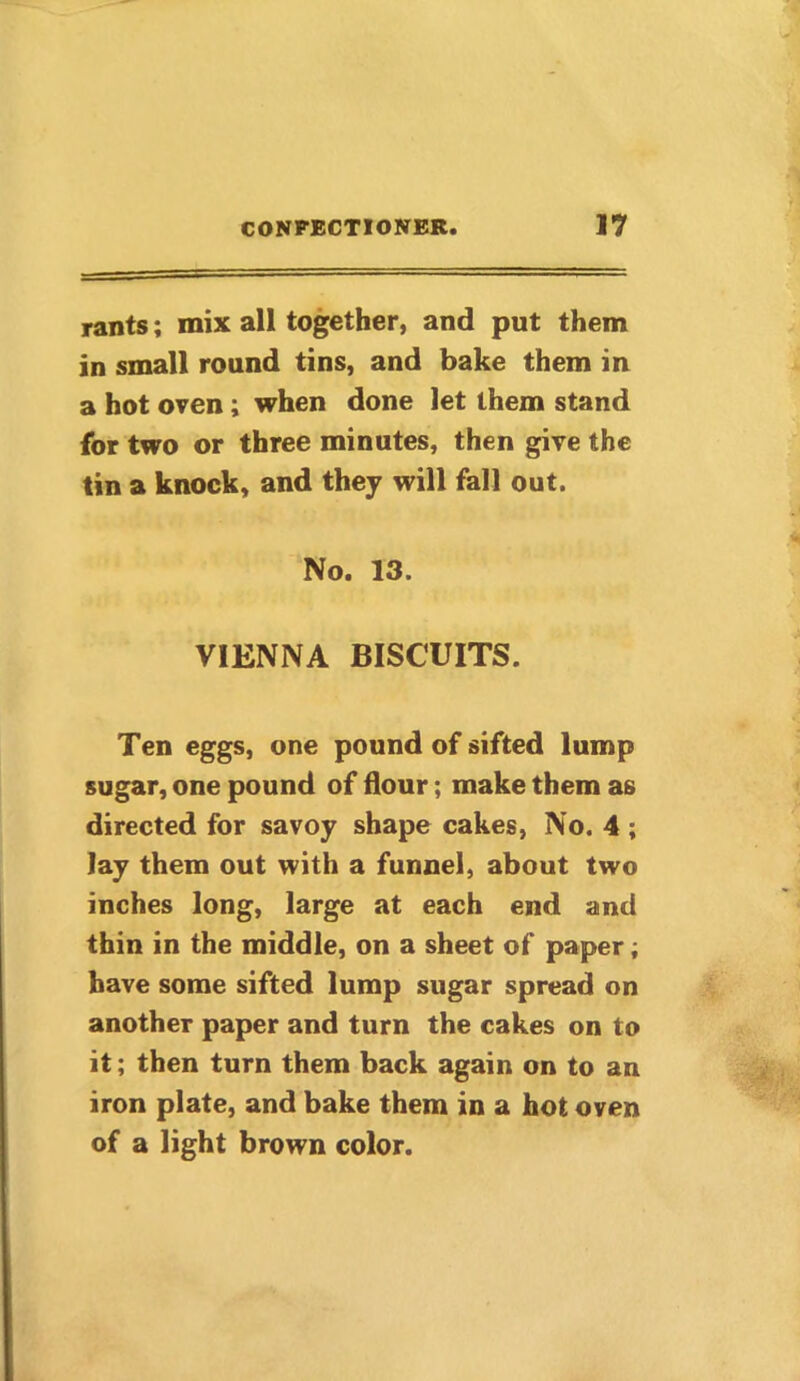 rants; mix all together, and put them in small round tins, and bake them in a hot oven ; when done let them stand for two or three minutes, then give the tin a knock, and they will fall out. No. 13. VIENNA BISCUITS. Ten eggs, one pound of sifted lump sugar, one pound of dour; make them as directed for savoy shape cakes, No. 4 ; lay them out with a funnel, about two inches long, large at each end and thin in the middle, on a sheet of paper; have some sifted lump sugar spread on another paper and turn the cakes on to it; then turn them back again on to an iron plate, and bake them in a hot oven of a light brown color.