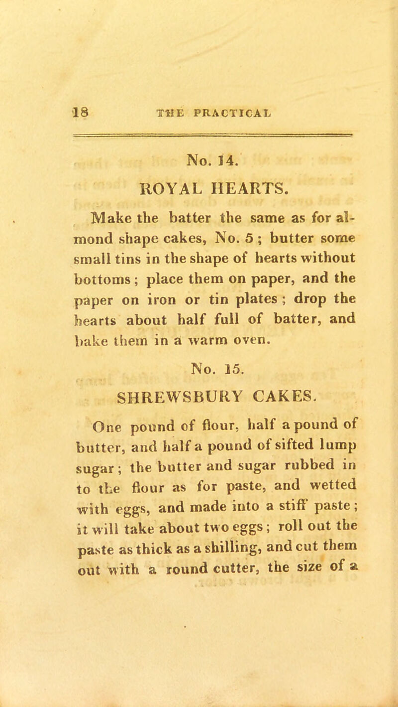 No. 14. ROYAL HEARTS. Make the batter the same as for al- mond shape cakes, No. 5 ; butter some small tins in the shape of hearts without bottoms; place them on paper, and the paper on iron or tin plates ; drop the hearts about half full of batter, and bake them in a warm oven. No. 15. SHREWSBURY CAKES. One pound of flour, half a pound of butter, and half a pound of sifted lump sugar; the butter and sugar rubbed in to the flour as for paste, and wetted with eggs, and made into a stiff paste; it will take about two eggs; roll out the paste as thick as a shilling, and cut them out with a round cutter, the size of a