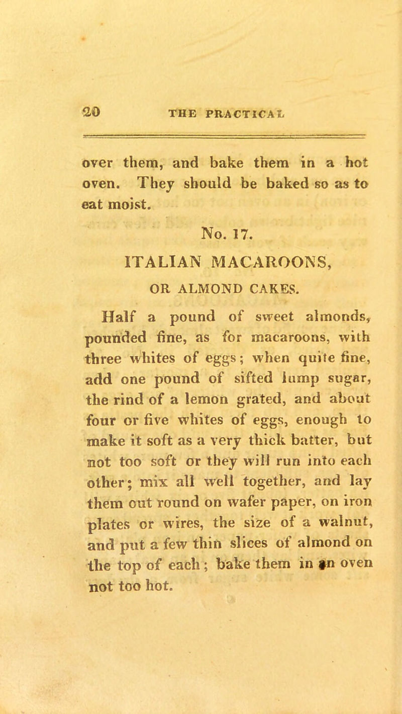 over them, and bake them in a hot oven. They should be baked so as to eat moist. No. 17. ITALIAN MACAROONS, OR ALMOND CAKES. Half a pound of sweet almonds, pounded fine, as for macaroons, with three whites of eggs; when quite fine, add one pound of sifted lamp sugar, the rind of a lemon grated, and about four or five whites of eggs, enough to make it soft as a very thick batter, but not too soft or they will run into each oilier; mix all well together, and lay them out round on wafer paper, on iron plates or wires, the size of a walnut, and put a few thin slices of almond on the top of each ; bake them in *n oven not too hot.