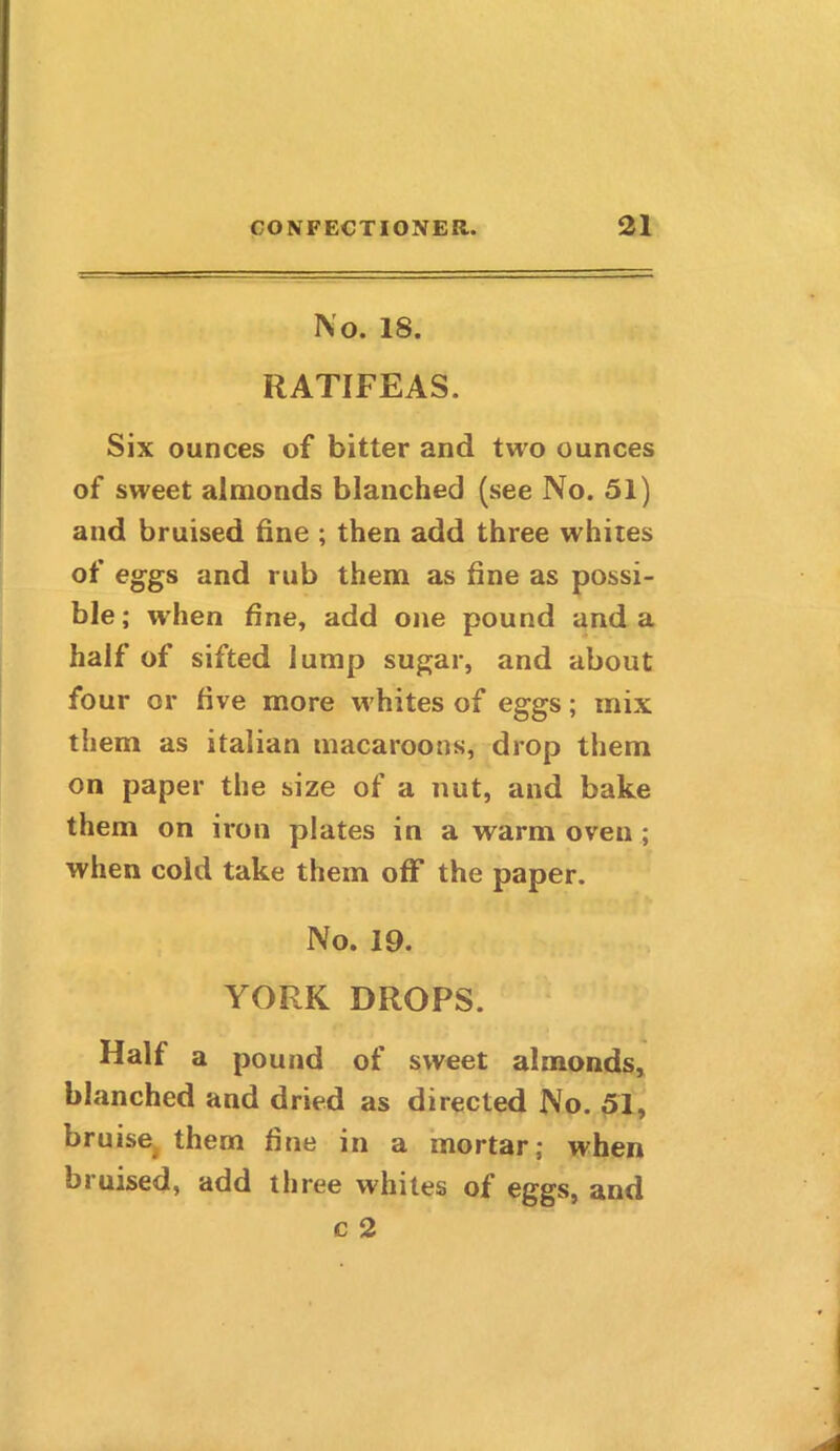 No. 18. RATIFEAS. Six ounces of bitter and two ounces of sweet almonds blanched (see No. 51) and bruised fine ; then add three whites of eggs and rub them as fine as possi- ble; when fine, add one pound and a half of sifted lump sugar, and about four or five more w hites of eggs; mix them as Italian macaroons, drop them on paper the size of a nut, and bake them on iron plates in a warm oven ; when cold take them off the paper. No. 19. YORK DROPS. Half a pound of sweet almonds, blanched and dried as directed No. 51, bruise them fine in a mortar; when biuised, add three whites of eggs, and c 2