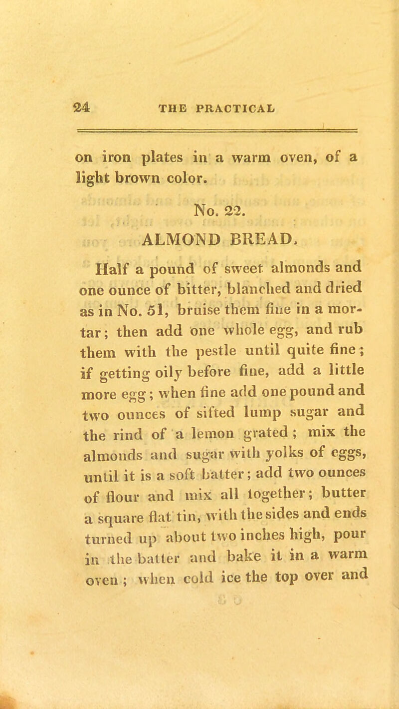 on iron plates in a warm oven, of a light brown color. No. 22. ALMOND BREAD. Half a pound of sweet almonds and one ounce of bitter, blanched and dried as in No. 5l, bruise them fine in a mor- tar ; then add one whole egg, and rub them with the pestle until quite fine; if getting oily before fine, add a little more egg; when fine add one pound and two ounces of sifted lump sugar and the rind of a lemon grated ; mix the almonds and sugar with yolks of eggs, until it is a soft batter; add two ounces of Hour and mix all together; butter a square flat tin, with the sides and ends turned up about two inches high, pour in the batter and bake it in a warm oven ; when cold ice the top over and