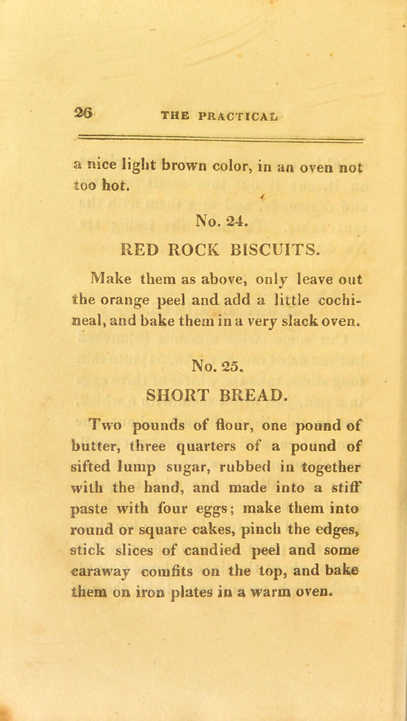 a nice light brown color, in an oven not too hot. No. 24. RED ROCK BISCUITS. Make them as above, only leave out the orange peel and add a little cochi- neal, and bake them in a very slack oven. No. 25. SHORT BREAD. Two pounds of flour, one pound of butter, three quarters of a pound of sifted lump sugar, rubbed in together with the hand, and made into a stiff paste with four eggs; make them into round or square cakes, pinch the edges, stick slices of candied peel and some caraway comfits on the top, and bake them on iron plates in a warm oven.