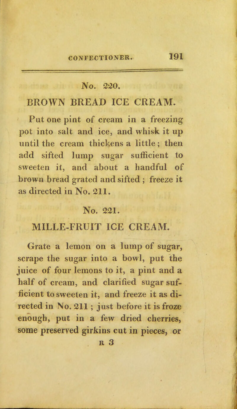 No. 220. BROWN BREAD ICE CREAM. Pat one pint of cream in a freezing pot into salt and ice, and whisk it up until the cream thickens a little; then add sifted lump sugar sufficient to sweeten it, and about a handful of brown bread grated and sifted ; freeze it as directed in No. 211. No. 221. MILLE-FRUIT ICE CREAM. Grate a lemon on a lump of sugar, scrape the sugar into a bowl, put the juice of four lemons to it, a pint and a half of cream, and clarified sugar suf- ficient to sweeten it, and freeze it as di- rected in No. 211; just before it is froze enough, put in a few dried cherries, some preserved girkins cut in pieces, or r 3