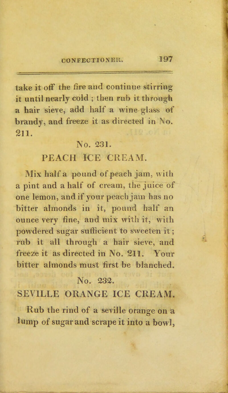 take it off the fire and continue stirring it until nearly cold ; then rub it through a hair sieve, add half a wine glass of brandy, and freeze it as directed in No. 211. No. 231. PEACH ICE CREAM. Mix half a pound of peach jam, with a pint and a half of cream, the juice of one lemon, and if your peach jam has no bitter almonds in it, pound half an ounce very fine, and mix with it, with powdered sugar sufficient to sweeten it; rub it all through a hair sieve, and freeze it as directed in No. 211. Your bitter almonds must first be blanched. No. 232. SEVILLE ORANGE ICE CREAM. Rub the rind of a Seville orange on a lump of sugar and scrape it into a bowl,