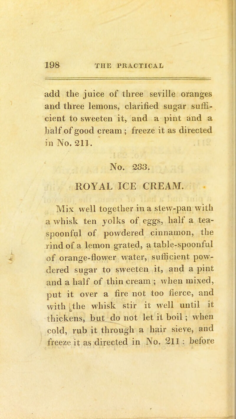 add the juice of three Seville oranges and three lemons, clarified sugar suffi- cient to sweeten it, and a pint and a half of good cream ; freeze it as directed in No. 211. No. 233. ROYAL ICE CREAM. Mix well together in a stew-pan with a whisk ten yolks of eggs, half a tea- spoonful of powdered cinnamon, the rind of a lemon grated, a table-spoonful of orange-flower water, sufficient pow- dered sugar to sweeten it, and a pint and a half of thin cream ; when mixed, put it over a fire not too fierce, and with the whisk stir it well until it thickens, but do not let it boil; when cold, rub it through a hair sieve, and freeze it as directed in No. 211 : before