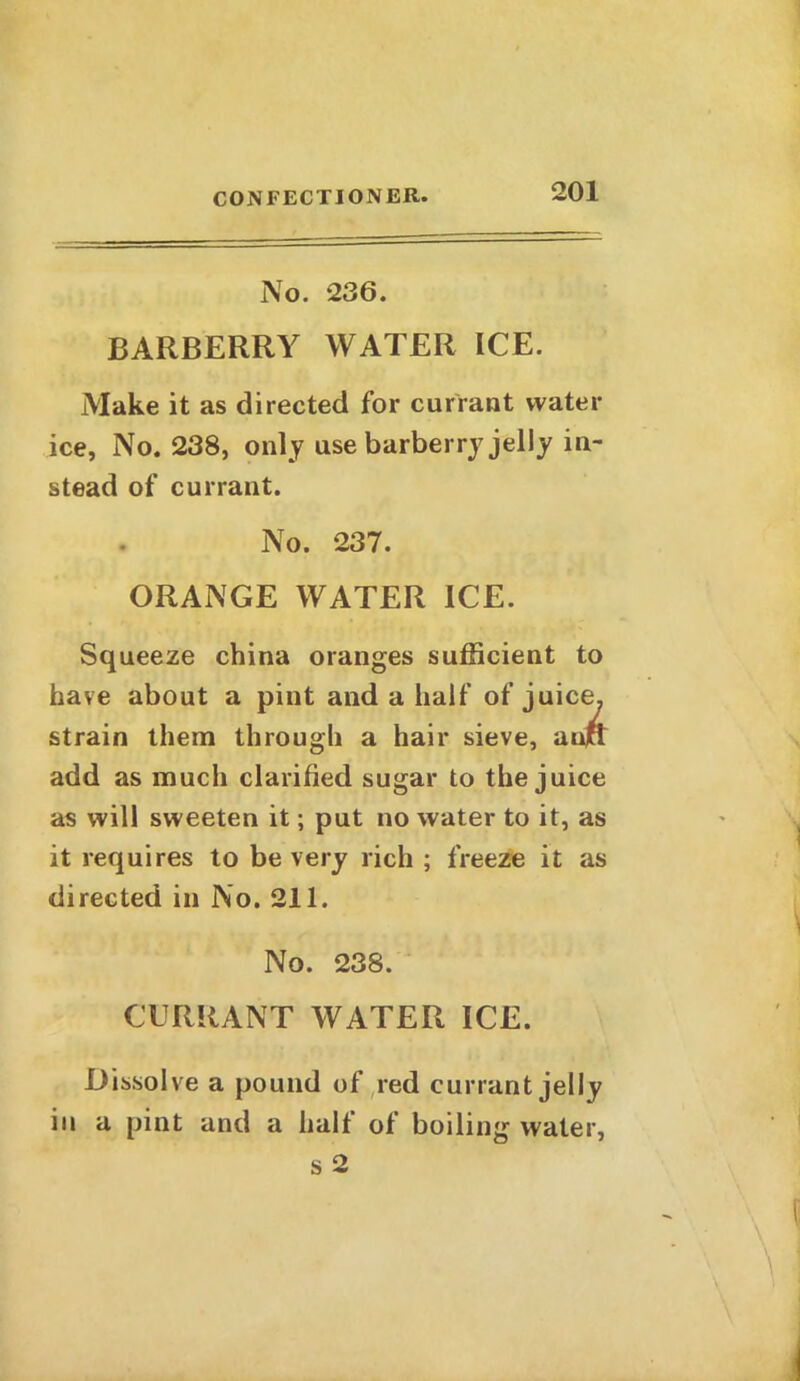 No. 236. BARBERRY WATER ICE. Make it as directed for currant water ice, No. 238, only use barberry jelly in- stead of currant. No. 237. ORANGE WATER ICE. Squeeze china oranges sufficient to have about a pint and a half of juice, strain them through a hair sieve, aujct add as much clarified sugar to the juice as will sweeten it; put no water to it, as it requires to be very rich ; freeze it as directed in No. 211. No. 238. CURRANT WATER ICE. Dissolve a pound of red currant jelly in a pint and a half of boiling water, s 2