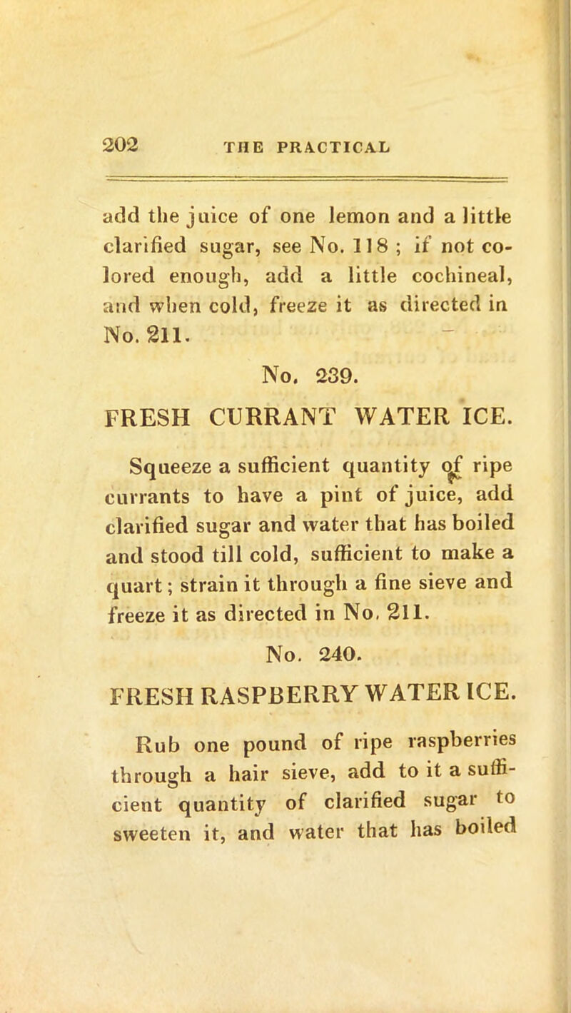 add the juice of one lemon and a little clarified sugar, see No. 118; if not co- lored enough, add a little cochineal, arid when cold, freeze it as directed in No. 211. No. 239. FRESH CURRANT WATER ICE. Squeeze a sufficient quantity c^f ripe currants to have a pint of juice, add clarified sugar and water that has boiled and stood till cold, sufficient to make a quart; strain it through a fine sieve and freeze it as directed in No, 211. No. 240. FRESH RASPBERRY WATER ICE. Rub one pound of ripe raspberries through a hair sieve, add to it a sulfi- cient quantity of clarified sugar to sweeten it, and water that has boiled