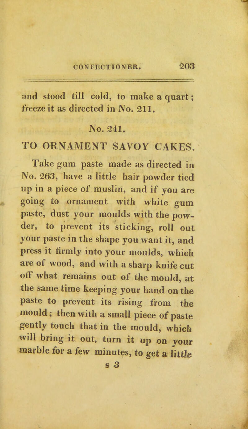 and stood till cold, to make a quart; freeze it as directed in No. 211. No. 241. TO ORNAMENT SAVOY CAKES. Take gum paste made as directed in No. 263, have a little hair powder tied up in a piece of muslin, and if you are going to ornament with white gum paste, dust your moulds with the pow- der, to prevent its sticking, roll out your paste in the shape you want it, and press it firmly into your moulds, which are of wood, and with a sharp knife cut off what remains out of the mould, at the same time keeping your hand on the paste to prevent its rising from the mould; then with a small piece of paste gently touch that in the mould, which will bring it out, turn it up on your marble for a few minutes, to get a little