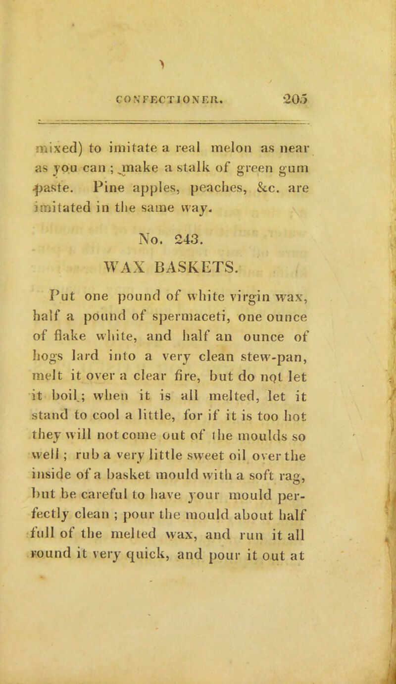 mixed) to imitate a real melon as near as you can ; make a stalk of green gum •paste. Pine apples, peaches, See. are imitated in the same way. No. 243. WAX BASKETS. Put one pound of white virgin wax, half a pound of spermaceti, one ounce of flake white, and half an ounce of hogs lard into a very clean stew-pan, melt it over a clear fire, but do not let it boil.; when it is all melted, let it stand to cool a little, for if it is too hot they will outcome out of fhe moulds so well ; rub a very little sweet oil over the inside of a basket mould with a soft raa, but be careful to have j our mould per- fectly clean ; pour the mould about half full of the melted wax, and run it all round it very quick, and pour it out at