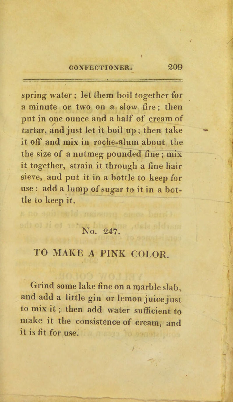 / I CONFECTIONER. 209 spring water ; let them boil together for a minute or two on a slow fire; then put in one ounce and a half of cream of tartar, and just let it boil up; then take it off and mix in roche-alum about the the size of a nutmeg pounded fine; mix it together, strain it through a fine hair sieve, and put it in a bottle to keep for use : add a lump of sugar to it in a bot- tle to keep it. No. 247. TO MAKE A PINK COLOR. Grind some lake fine on a marble slab, and add a little gin or lemon juice just to mix it ; then add water sufficient to make it the consistence of cream, and it is fit for use.