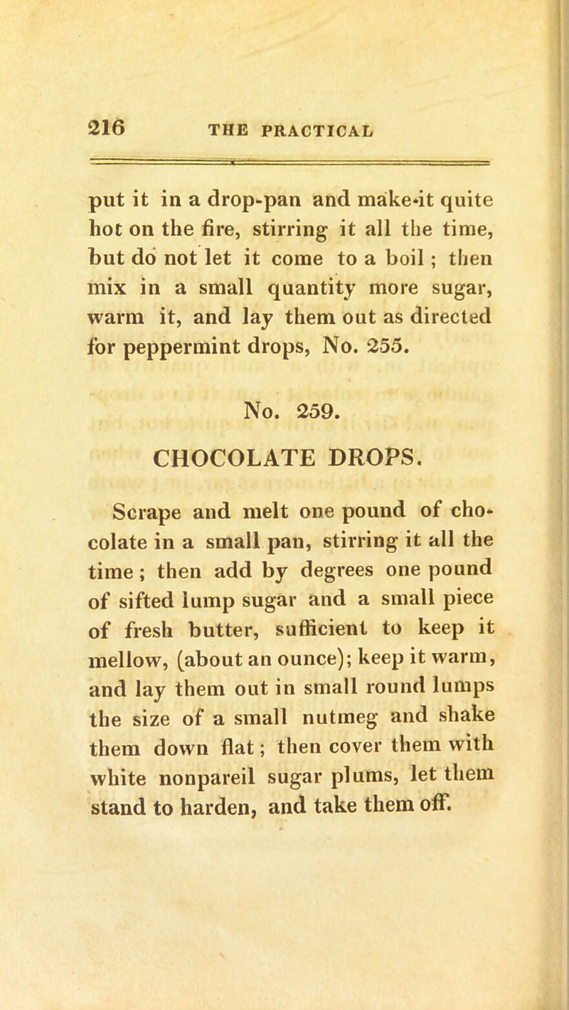 put it in a drop-pan and make*it quite hot on the fire, stirring it all the time, but do not let it come to a boil ; then mix in a small quantity more sugar, warm it, and lay them out as directed for peppermint drops, No. 255. No. 259. CHOCOLATE DROPS. Scrape and melt one pound of cho- colate in a small pan, stirring it all the time; then add by degrees one pound of sifted lump sugar and a small piece of fresh butter, sufficient to keep it mellow, (about an ounce); keep it warm, and lay them out in small round lumps the size of a small nutmeg and shake them down flat; then cover them with white nonpareil sugar plums, let them stand to harden, and take them off.