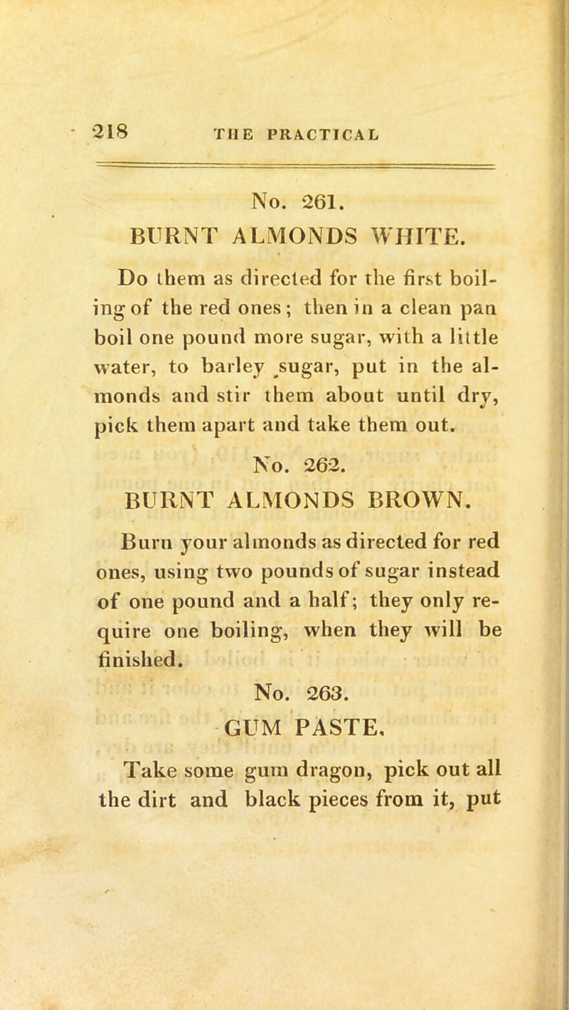 No. 261. BURNT ALMONDS WHITE. Do them as directed for the first boil- ing of the red ones; then in a clean pan boil one pound more sugar, with a little water, to barley sugar, put in the al- monds and stir them about until dry, pick them apart and take them out. No. 262. BURNT ALMONDS BROWN. Burn your almonds as directed for red ones, using two pounds of sugar instead of one pound and a half; they only re- quire one boiling, when they will be finished. No. 263. GUM PASTE, Take some gum dragon, pick out all the dirt and black pieces from it, put