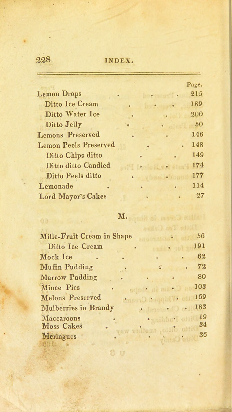 Lemon Drops Page. 215 Ditto Ice Cream 189 Ditto Water Ice 200 Ditto Jelly . . 50 Lemons Preserved 146 Lemon Peels Preserved . . 148 Ditto Chips ditto 149 Ditto ditto Candied 174 Ditto Peels ditto 177 Lemonade 114 Lord Mayor’s Cakes 27 M. Mille-Fruit Cream in Shape 56 Ditto Ice Cream . 191 Mock Ice 62 Muffin Pudding S . 72 Marrow Pudding 80 Mince Pies 103 Melons Preserved 169 Mulberries in Brandy . 183 Maccaroons . . 19 Moss Cakes 34 Meringues . , . 36 ■6'