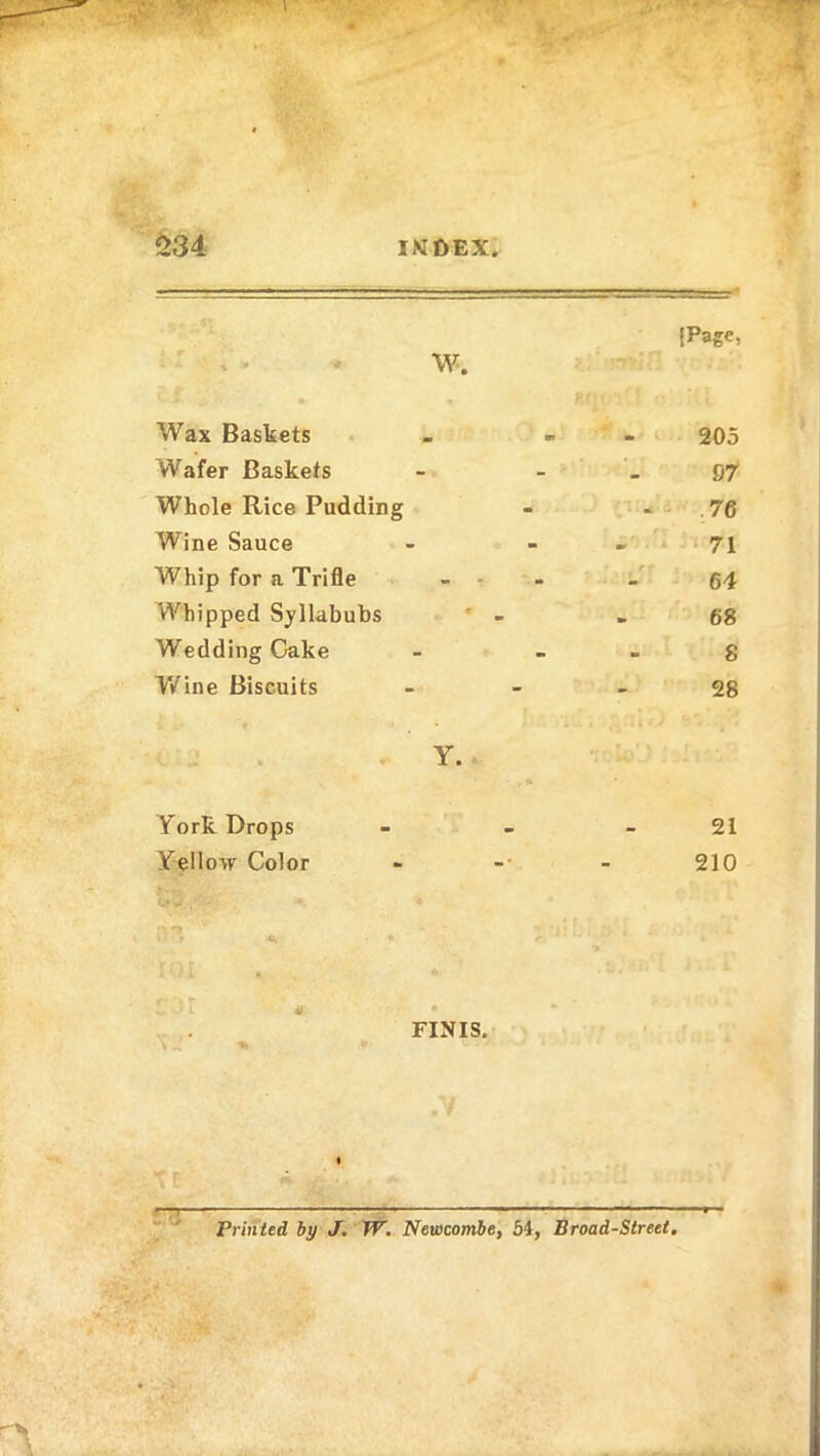 ± A ' U» ** Wax Baskets W. m «T 205 Wafer Baskets - 97 Whole Rice Pudding - 76 Wine Sauce - 71 Whip for a Trifle - - 1 o> Whipped Syllabubs » 68 Wedding Cake - 8 Wine Biscuits - 28 York Drops Y. 21 Yellow Color -• 210 •O. FINIS. — Printed by J. W. Newcombe, 54, Broad-Street,