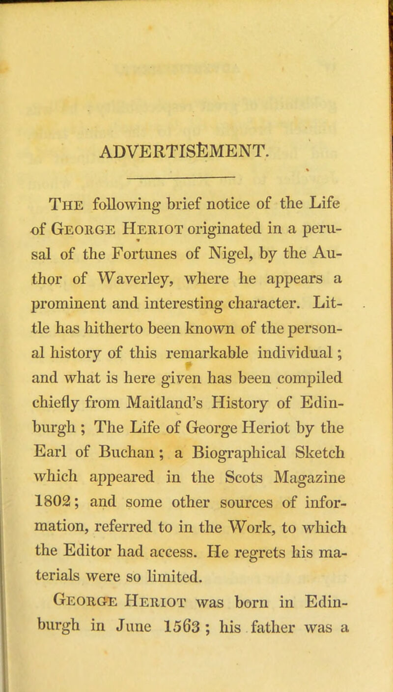 advertisement. The fallowing brief notice of the Life of George Heriot originated in a peru- sal of the Fortunes of Nigel, by the Au- thor of Waverley, where he appears a prominent and interesting character. Lit- tle has hitherto been known of the person- al history of this remarkable individual; i* and what is here given has been compiled chiefly from Maitland’s History of Edin- burgh ; The Life of George Heriot by the Earl of Buchan; a Biographical Sketch which appeared in the Scots Magazine 1802; and some other sources of infor- mation, referred to in the Work, to which the Editor had access. He regrets his ma- terials were so limited. Georg'S Heriot was born in Edin- burgh in June 1563 ; his father was a