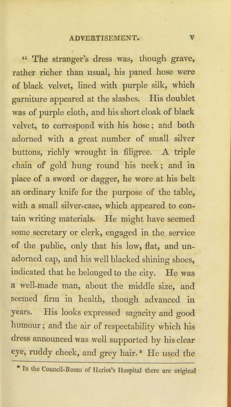 “ The stranger’s dress was, though grave, rather richer than usual, his paned hose were of black velvet, lined with purple silk, which garniture appeared at the slashes. His doublet was of purple cloth, and his short cloak of black velvet, to correspond with his hose; and both adorned with a great number of small silver buttons, richly wi'ought in filigree. A triple chain of gold hung round his neck; and in place of a sword or dagger, he wore at his belt an ordinary knife for the purpose of the table, with a small silver-case, which appeared to con- tain writing materials. He might have seemed some secretary or clerk, engaged in the service of the public, only that his low, flat, and un- adorned cap, and his well blacked shining shoes, indicated that he belonged to the city. He was a well-made man, about the middle size, and seemed firm in health, though advanced in years. His looks expressed sagacity and good humour; and the air of respectability which his dress announced was well supported by his clear eye, ruddy cheek, and grey hair. * He used the In the Council-Room of Ileriot’s Hospital there are original
