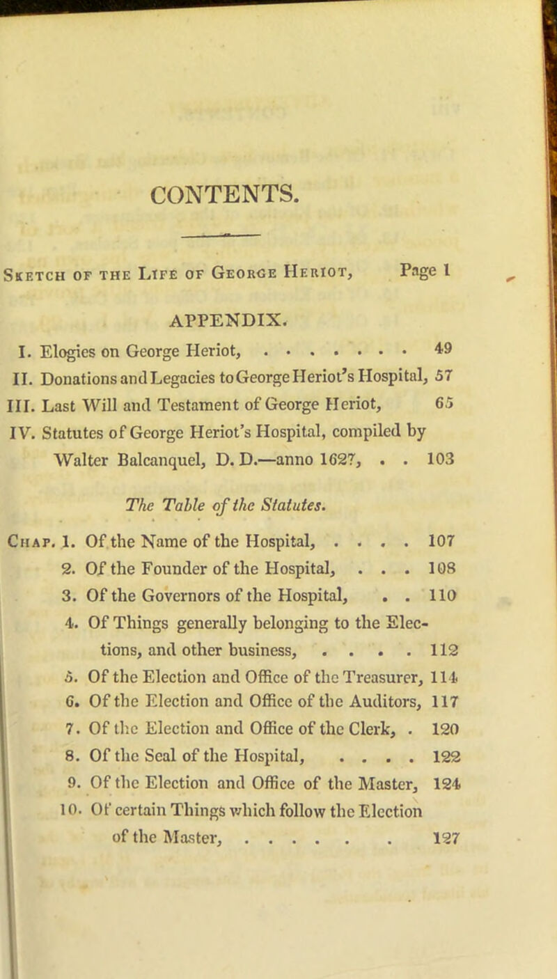 CONTENTS. Sketch of the Ltfe of George Heriot, Page I APPENDIX. I. Elogics on George Heriot, 'ig II. DonationsanclLegacies to George Heriot’s Hospital, S7 HI. Last Will ami Testament of George Heriot, 65 IV. Statutes of George Heriot’s Hospital, compiled by Walter Balcanquel, D. D.—anno 1627, . . 103 The Table of ihe Statutes. Chap. 1. Of the Name of the Hospital, .... 107 2. OX the Founder of the Hospital, . . . 108 3. Of the Governors of the Hospital, . . 110 4. Of Things generally belonging to the Elec- tions, and other business, . . . . 112 5. Of the Election and Office of the Treasurer, 114 6. Of the Election and Office of the Auditors, 117 7. Of tlic Election and Office of the Cleric, . 120 8. Of the Seal of the Hospital, .... 122 9. Of the Election and Office of the Master, 124 10. Of certain Things which follow the Election of the Master, 127