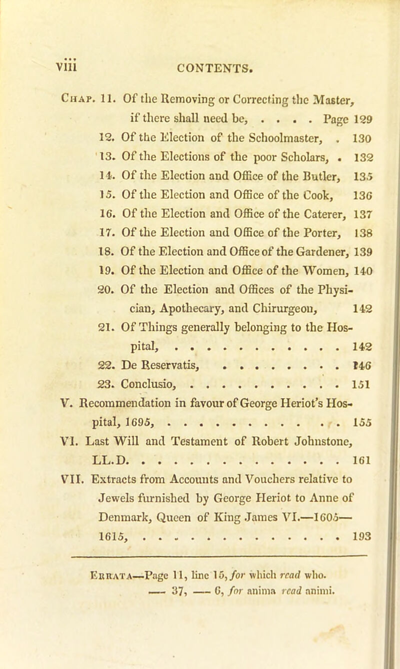 Chap. 11. Of the Removing or Correcting the Master, if there shall need be, .... Page 129 12. Of the Election of the Schoolmaster, , 130 '13. Of the Elections of the poor Scholars, . 132 14. Of the Election and Office of the Butler, 13.5 15. Of the Election and Office of the Cook, 13G 16. Of the Election and Office of the Caterer, 137 17. Of the Election and Office of the Porter, 138 18. Of the Election and Office of the Gardener, 139 19. Of the Election and Office of the Women, 140 20. Of the Election and Offices of the Physi- cian, Apothecary, and Chirurgeou, 142 21. Of Things generally belonging to the Hos- pital, 142 22. De Reservatis, 146 23. Conclusio, 151 V. Recommendation in favour of George Heriot’s Hos- pital, 1695, 155 VI. Last Will and Testament of Robert Johnstone, LL.D 161 VII. Extracts from Accounts and Vouchers relative to Jewels furnished by George Heriot to Anne of Denmark, Queen of King .James VI.—1605— 1615, 193 EunATA—Page 11, line 15,/or which read who.