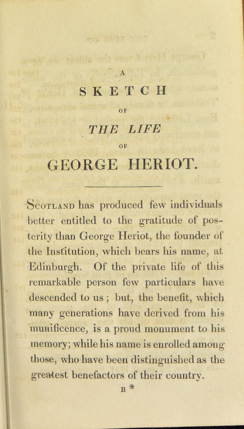 A SKETCH OF THE LIFE OF GEORGE HERIOT. Scotland has produced few individuals better entitled to the gratitude of pos- terity than George Heriot, the founder of the Institution, which bears his name, at Edinburgh. Of the private life of this remarkable person few particulais have descended to us ; but, the benefit, which many generations have derived from his munificence, is a proud monument to his memoi’y; while his name is enrolled among those, wlio have been distinguished as the greatest benefactors of their country. B ^