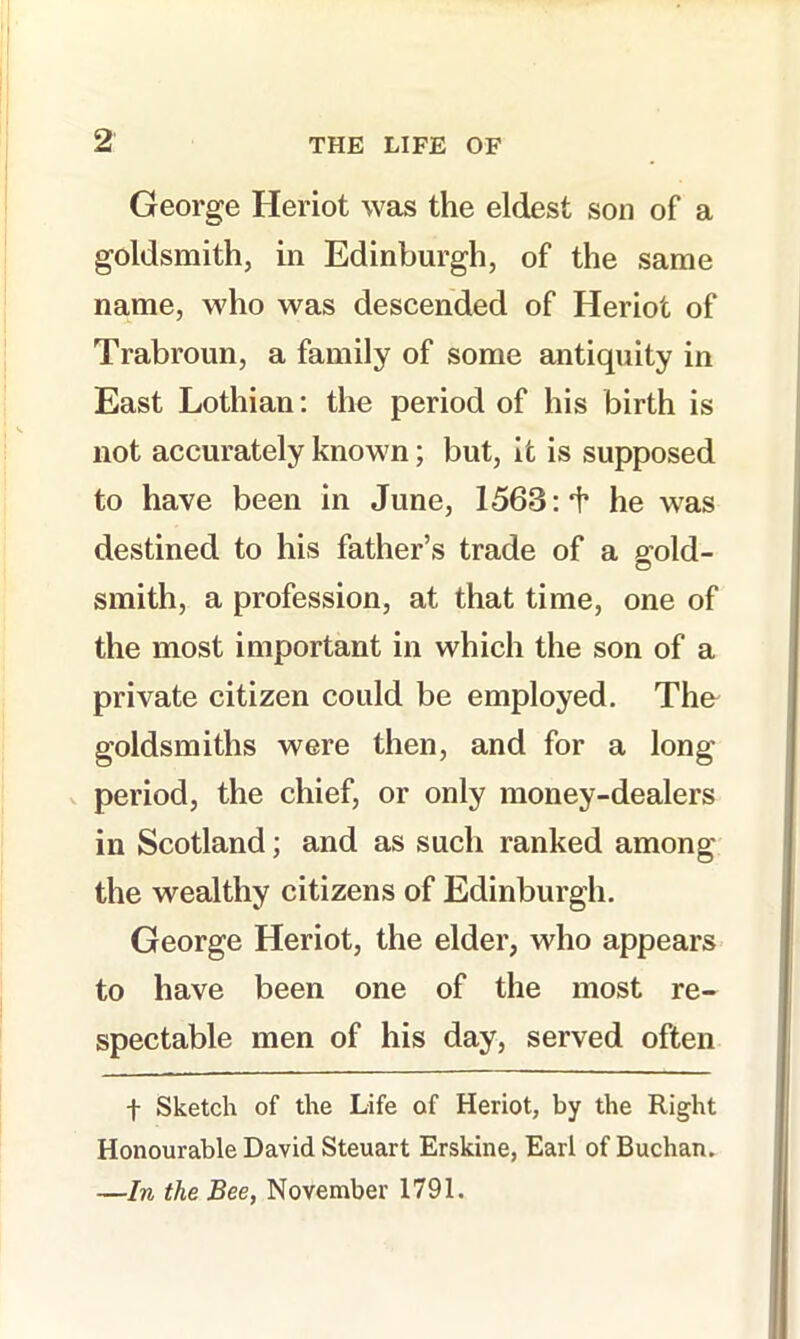 George Heriot was the eldest son of a goldsmith, in Edinburgh, of the same name, who was descended of Heriot of Trabroun, a family of some antiquity in East Lothian; the period of his birth is not accurately known; but, it is supposed to have been in June, 1563;he was destined to his father’s trade of a ffold- O smith, a profession, at that time, one of the most important in which the son of a private citizen could be employed. The goldsmiths were then, and for a long V period, the chief, or only money-dealers in Scotland; and as such ranked among the wealthy citizens of Edinburgh. George Heriot, the elder, who appears to have been one of the most re- spectable men of his day, served often t Sketch of the Life of Heriot, by the Right Honourable David Steuart Erskine, Earl of Buchan. —In the Bee, November 1791.